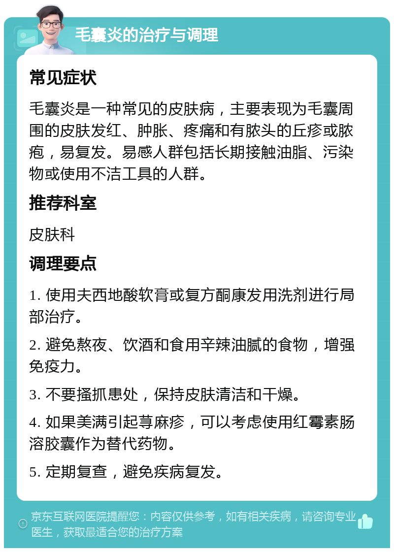 毛囊炎的治疗与调理 常见症状 毛囊炎是一种常见的皮肤病，主要表现为毛囊周围的皮肤发红、肿胀、疼痛和有脓头的丘疹或脓疱，易复发。易感人群包括长期接触油脂、污染物或使用不洁工具的人群。 推荐科室 皮肤科 调理要点 1. 使用夫西地酸软膏或复方酮康发用洗剂进行局部治疗。 2. 避免熬夜、饮酒和食用辛辣油腻的食物，增强免疫力。 3. 不要搔抓患处，保持皮肤清洁和干燥。 4. 如果美满引起荨麻疹，可以考虑使用红霉素肠溶胶囊作为替代药物。 5. 定期复查，避免疾病复发。