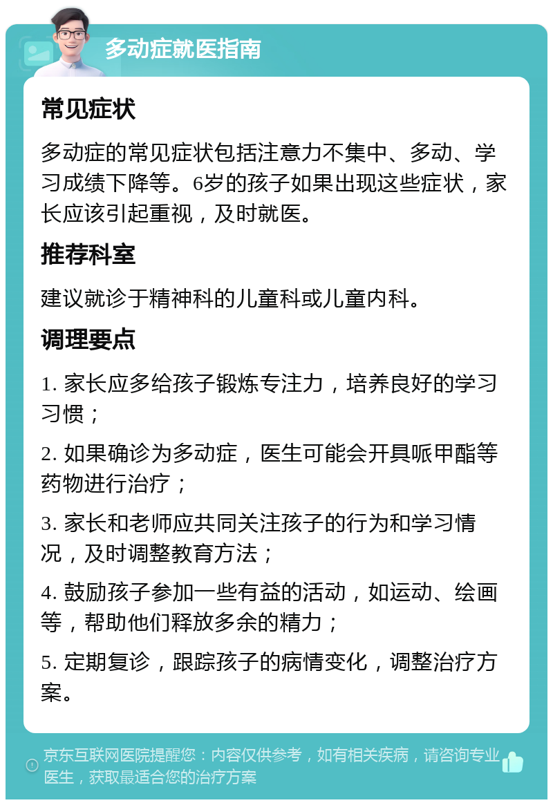 多动症就医指南 常见症状 多动症的常见症状包括注意力不集中、多动、学习成绩下降等。6岁的孩子如果出现这些症状，家长应该引起重视，及时就医。 推荐科室 建议就诊于精神科的儿童科或儿童内科。 调理要点 1. 家长应多给孩子锻炼专注力，培养良好的学习习惯； 2. 如果确诊为多动症，医生可能会开具哌甲酯等药物进行治疗； 3. 家长和老师应共同关注孩子的行为和学习情况，及时调整教育方法； 4. 鼓励孩子参加一些有益的活动，如运动、绘画等，帮助他们释放多余的精力； 5. 定期复诊，跟踪孩子的病情变化，调整治疗方案。