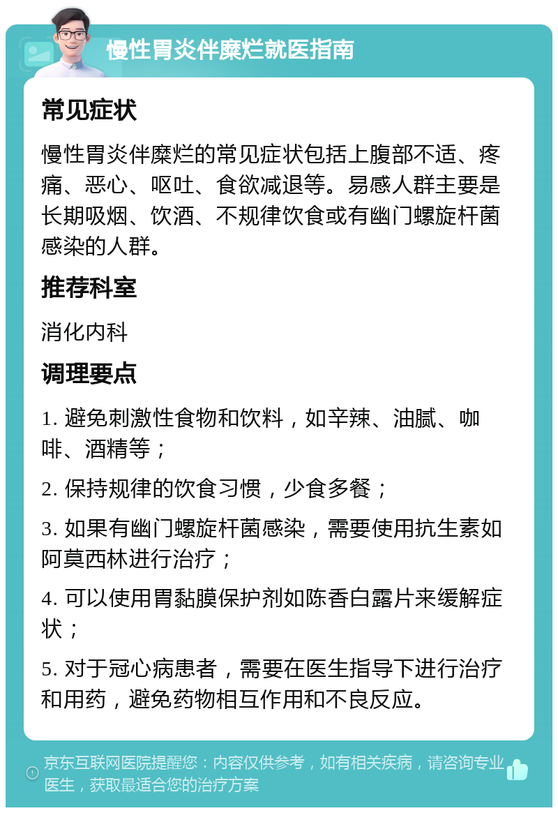 慢性胃炎伴糜烂就医指南 常见症状 慢性胃炎伴糜烂的常见症状包括上腹部不适、疼痛、恶心、呕吐、食欲减退等。易感人群主要是长期吸烟、饮酒、不规律饮食或有幽门螺旋杆菌感染的人群。 推荐科室 消化内科 调理要点 1. 避免刺激性食物和饮料，如辛辣、油腻、咖啡、酒精等； 2. 保持规律的饮食习惯，少食多餐； 3. 如果有幽门螺旋杆菌感染，需要使用抗生素如阿莫西林进行治疗； 4. 可以使用胃黏膜保护剂如陈香白露片来缓解症状； 5. 对于冠心病患者，需要在医生指导下进行治疗和用药，避免药物相互作用和不良反应。