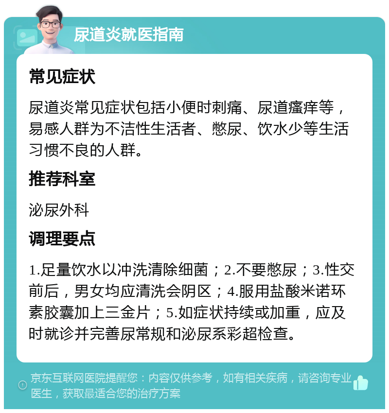 尿道炎就医指南 常见症状 尿道炎常见症状包括小便时刺痛、尿道瘙痒等，易感人群为不洁性生活者、憋尿、饮水少等生活习惯不良的人群。 推荐科室 泌尿外科 调理要点 1.足量饮水以冲洗清除细菌；2.不要憋尿；3.性交前后，男女均应清洗会阴区；4.服用盐酸米诺环素胶囊加上三金片；5.如症状持续或加重，应及时就诊并完善尿常规和泌尿系彩超检查。