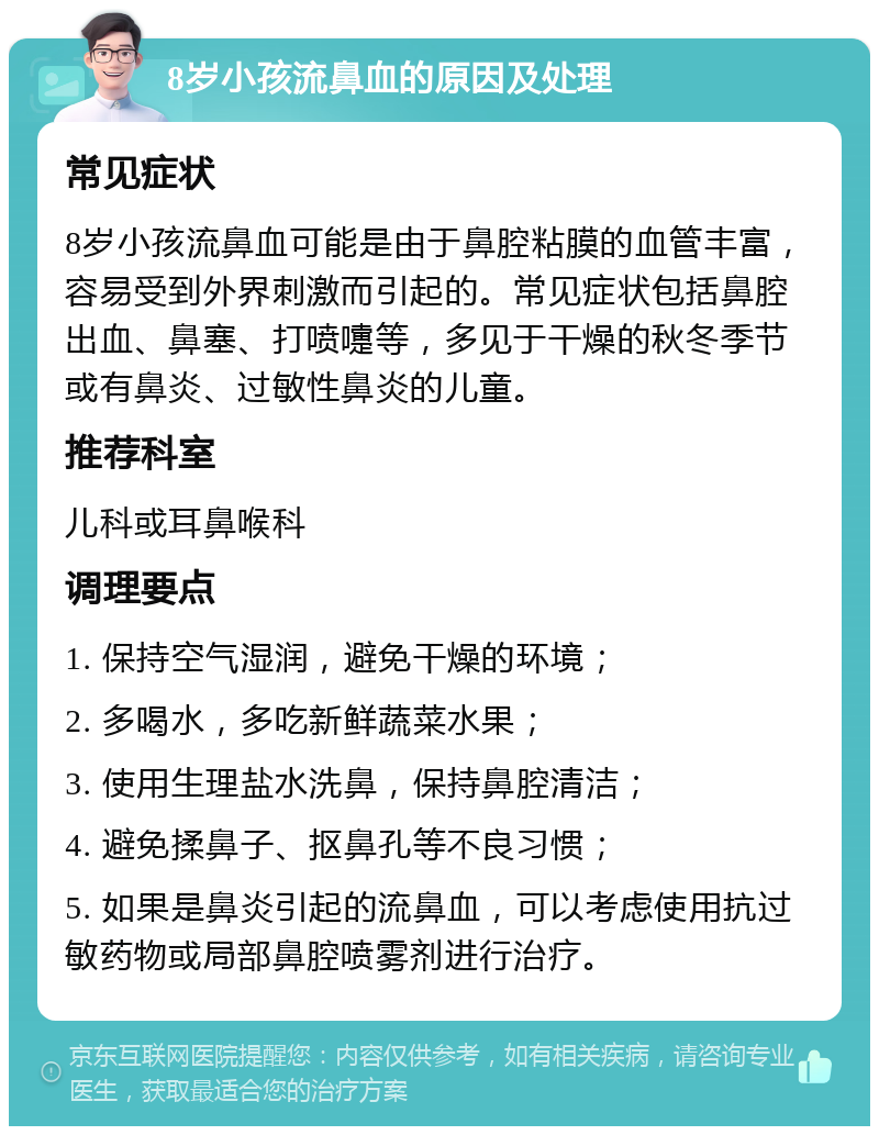 8岁小孩流鼻血的原因及处理 常见症状 8岁小孩流鼻血可能是由于鼻腔粘膜的血管丰富，容易受到外界刺激而引起的。常见症状包括鼻腔出血、鼻塞、打喷嚏等，多见于干燥的秋冬季节或有鼻炎、过敏性鼻炎的儿童。 推荐科室 儿科或耳鼻喉科 调理要点 1. 保持空气湿润，避免干燥的环境； 2. 多喝水，多吃新鲜蔬菜水果； 3. 使用生理盐水洗鼻，保持鼻腔清洁； 4. 避免揉鼻子、抠鼻孔等不良习惯； 5. 如果是鼻炎引起的流鼻血，可以考虑使用抗过敏药物或局部鼻腔喷雾剂进行治疗。