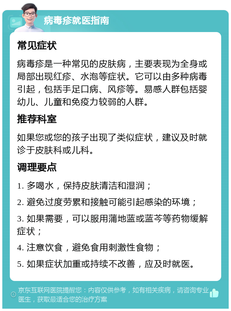 病毒疹就医指南 常见症状 病毒疹是一种常见的皮肤病，主要表现为全身或局部出现红疹、水泡等症状。它可以由多种病毒引起，包括手足口病、风疹等。易感人群包括婴幼儿、儿童和免疫力较弱的人群。 推荐科室 如果您或您的孩子出现了类似症状，建议及时就诊于皮肤科或儿科。 调理要点 1. 多喝水，保持皮肤清洁和湿润； 2. 避免过度劳累和接触可能引起感染的环境； 3. 如果需要，可以服用蒲地蓝或蓝芩等药物缓解症状； 4. 注意饮食，避免食用刺激性食物； 5. 如果症状加重或持续不改善，应及时就医。