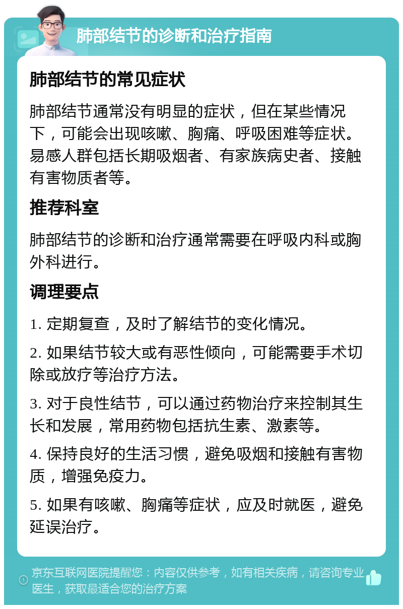 肺部结节的诊断和治疗指南 肺部结节的常见症状 肺部结节通常没有明显的症状，但在某些情况下，可能会出现咳嗽、胸痛、呼吸困难等症状。易感人群包括长期吸烟者、有家族病史者、接触有害物质者等。 推荐科室 肺部结节的诊断和治疗通常需要在呼吸内科或胸外科进行。 调理要点 1. 定期复查，及时了解结节的变化情况。 2. 如果结节较大或有恶性倾向，可能需要手术切除或放疗等治疗方法。 3. 对于良性结节，可以通过药物治疗来控制其生长和发展，常用药物包括抗生素、激素等。 4. 保持良好的生活习惯，避免吸烟和接触有害物质，增强免疫力。 5. 如果有咳嗽、胸痛等症状，应及时就医，避免延误治疗。