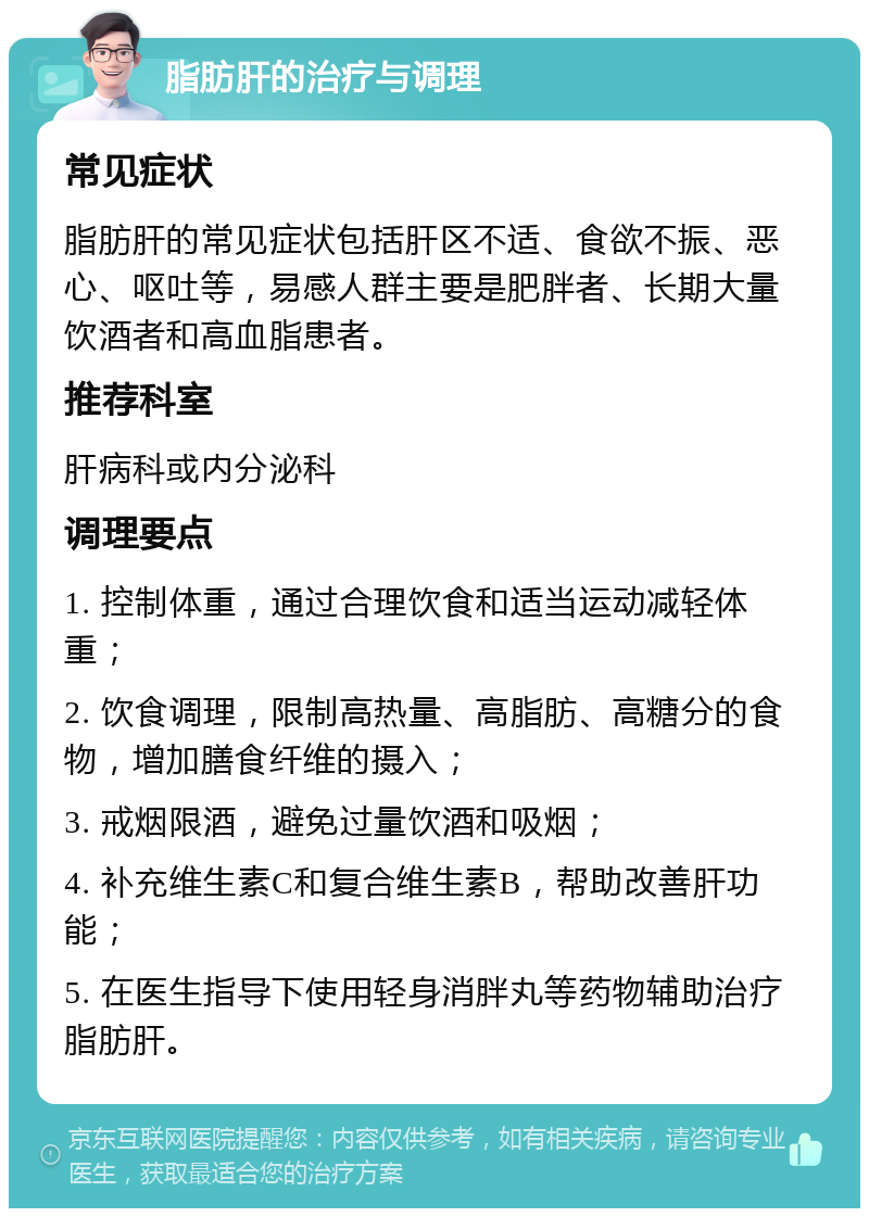 脂肪肝的治疗与调理 常见症状 脂肪肝的常见症状包括肝区不适、食欲不振、恶心、呕吐等，易感人群主要是肥胖者、长期大量饮酒者和高血脂患者。 推荐科室 肝病科或内分泌科 调理要点 1. 控制体重，通过合理饮食和适当运动减轻体重； 2. 饮食调理，限制高热量、高脂肪、高糖分的食物，增加膳食纤维的摄入； 3. 戒烟限酒，避免过量饮酒和吸烟； 4. 补充维生素C和复合维生素B，帮助改善肝功能； 5. 在医生指导下使用轻身消胖丸等药物辅助治疗脂肪肝。