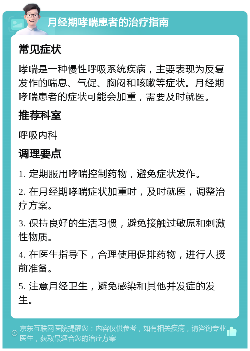 月经期哮喘患者的治疗指南 常见症状 哮喘是一种慢性呼吸系统疾病，主要表现为反复发作的喘息、气促、胸闷和咳嗽等症状。月经期哮喘患者的症状可能会加重，需要及时就医。 推荐科室 呼吸内科 调理要点 1. 定期服用哮喘控制药物，避免症状发作。 2. 在月经期哮喘症状加重时，及时就医，调整治疗方案。 3. 保持良好的生活习惯，避免接触过敏原和刺激性物质。 4. 在医生指导下，合理使用促排药物，进行人授前准备。 5. 注意月经卫生，避免感染和其他并发症的发生。