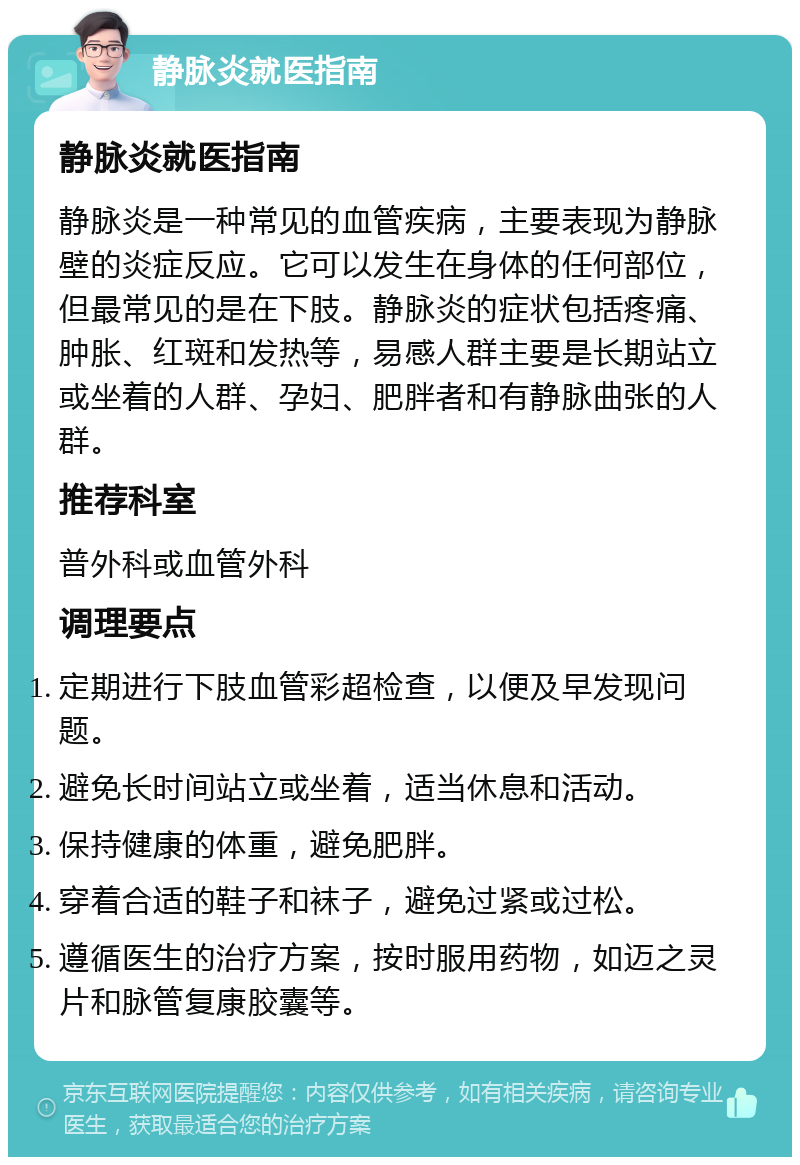 静脉炎就医指南 静脉炎就医指南 静脉炎是一种常见的血管疾病，主要表现为静脉壁的炎症反应。它可以发生在身体的任何部位，但最常见的是在下肢。静脉炎的症状包括疼痛、肿胀、红斑和发热等，易感人群主要是长期站立或坐着的人群、孕妇、肥胖者和有静脉曲张的人群。 推荐科室 普外科或血管外科 调理要点 定期进行下肢血管彩超检查，以便及早发现问题。 避免长时间站立或坐着，适当休息和活动。 保持健康的体重，避免肥胖。 穿着合适的鞋子和袜子，避免过紧或过松。 遵循医生的治疗方案，按时服用药物，如迈之灵片和脉管复康胶囊等。