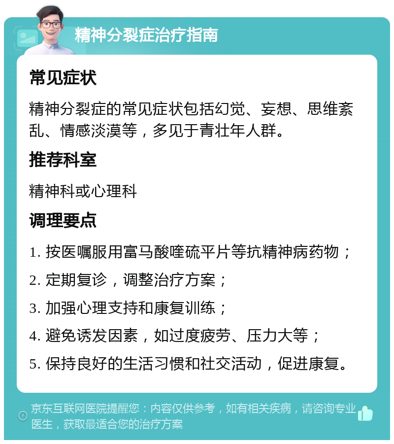 精神分裂症治疗指南 常见症状 精神分裂症的常见症状包括幻觉、妄想、思维紊乱、情感淡漠等，多见于青壮年人群。 推荐科室 精神科或心理科 调理要点 1. 按医嘱服用富马酸喹硫平片等抗精神病药物； 2. 定期复诊，调整治疗方案； 3. 加强心理支持和康复训练； 4. 避免诱发因素，如过度疲劳、压力大等； 5. 保持良好的生活习惯和社交活动，促进康复。