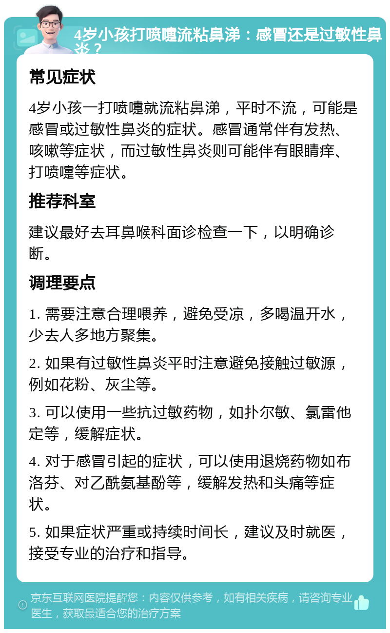 4岁小孩打喷嚏流粘鼻涕：感冒还是过敏性鼻炎？ 常见症状 4岁小孩一打喷嚏就流粘鼻涕，平时不流，可能是感冒或过敏性鼻炎的症状。感冒通常伴有发热、咳嗽等症状，而过敏性鼻炎则可能伴有眼睛痒、打喷嚏等症状。 推荐科室 建议最好去耳鼻喉科面诊检查一下，以明确诊断。 调理要点 1. 需要注意合理喂养，避免受凉，多喝温开水，少去人多地方聚集。 2. 如果有过敏性鼻炎平时注意避免接触过敏源，例如花粉、灰尘等。 3. 可以使用一些抗过敏药物，如扑尔敏、氯雷他定等，缓解症状。 4. 对于感冒引起的症状，可以使用退烧药物如布洛芬、对乙酰氨基酚等，缓解发热和头痛等症状。 5. 如果症状严重或持续时间长，建议及时就医，接受专业的治疗和指导。