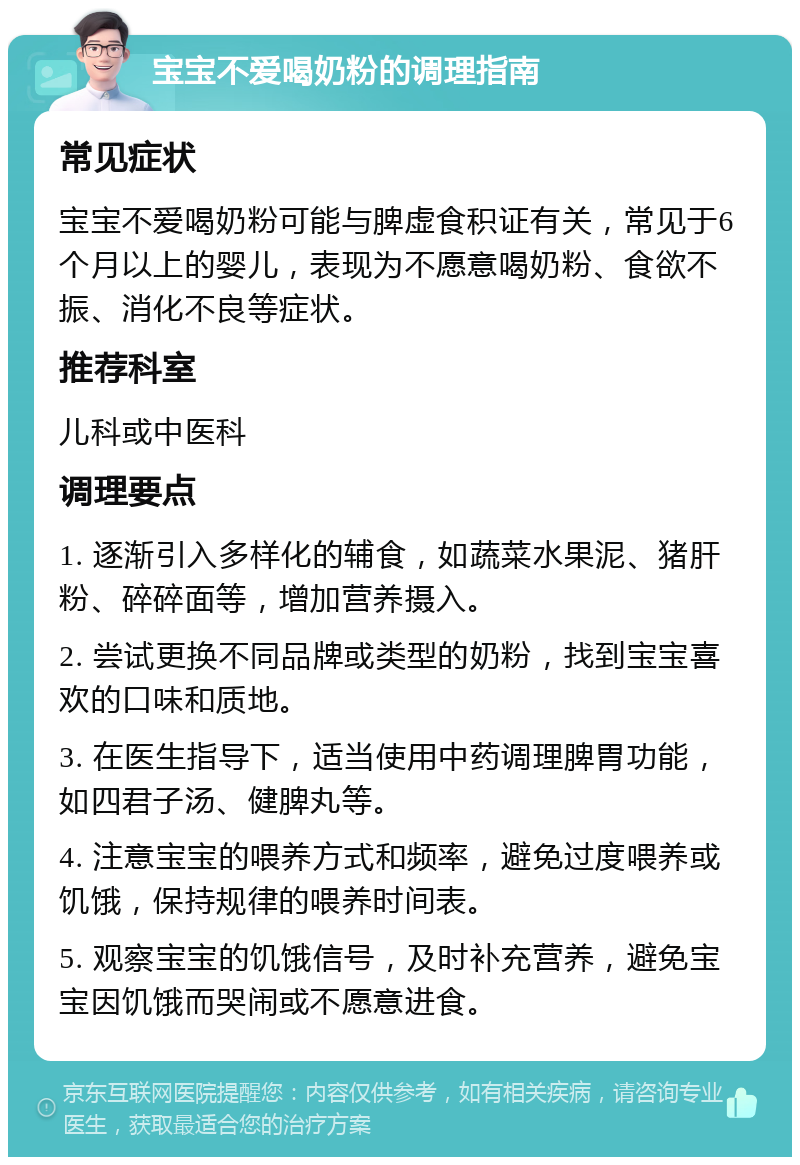 宝宝不爱喝奶粉的调理指南 常见症状 宝宝不爱喝奶粉可能与脾虚食积证有关，常见于6个月以上的婴儿，表现为不愿意喝奶粉、食欲不振、消化不良等症状。 推荐科室 儿科或中医科 调理要点 1. 逐渐引入多样化的辅食，如蔬菜水果泥、猪肝粉、碎碎面等，增加营养摄入。 2. 尝试更换不同品牌或类型的奶粉，找到宝宝喜欢的口味和质地。 3. 在医生指导下，适当使用中药调理脾胃功能，如四君子汤、健脾丸等。 4. 注意宝宝的喂养方式和频率，避免过度喂养或饥饿，保持规律的喂养时间表。 5. 观察宝宝的饥饿信号，及时补充营养，避免宝宝因饥饿而哭闹或不愿意进食。