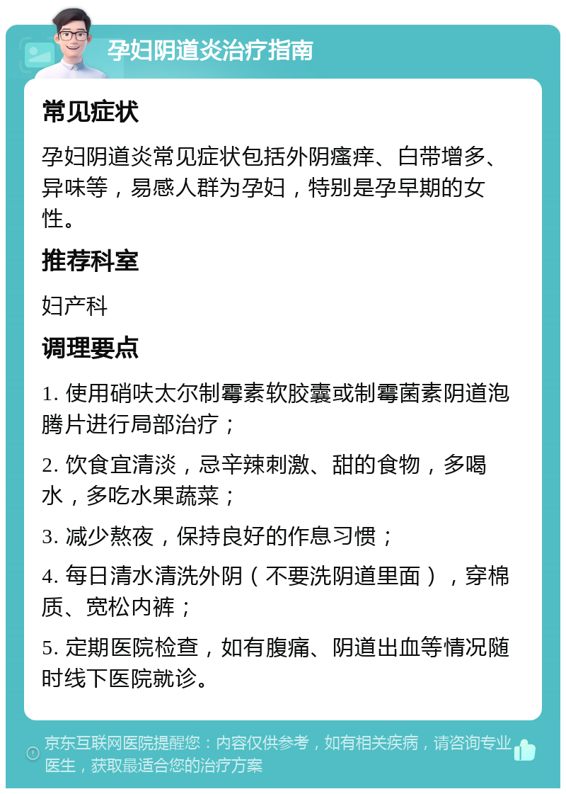 孕妇阴道炎治疗指南 常见症状 孕妇阴道炎常见症状包括外阴瘙痒、白带增多、异味等，易感人群为孕妇，特别是孕早期的女性。 推荐科室 妇产科 调理要点 1. 使用硝呋太尔制霉素软胶囊或制霉菌素阴道泡腾片进行局部治疗； 2. 饮食宜清淡，忌辛辣刺激、甜的食物，多喝水，多吃水果蔬菜； 3. 减少熬夜，保持良好的作息习惯； 4. 每日清水清洗外阴（不要洗阴道里面），穿棉质、宽松内裤； 5. 定期医院检查，如有腹痛、阴道出血等情况随时线下医院就诊。