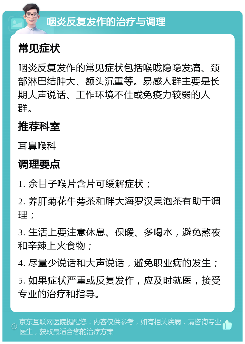 咽炎反复发作的治疗与调理 常见症状 咽炎反复发作的常见症状包括喉咙隐隐发痛、颈部淋巴结肿大、额头沉重等。易感人群主要是长期大声说话、工作环境不佳或免疫力较弱的人群。 推荐科室 耳鼻喉科 调理要点 1. 余甘子喉片含片可缓解症状； 2. 养肝菊花牛蒡茶和胖大海罗汉果泡茶有助于调理； 3. 生活上要注意休息、保暖、多喝水，避免熬夜和辛辣上火食物； 4. 尽量少说话和大声说话，避免职业病的发生； 5. 如果症状严重或反复发作，应及时就医，接受专业的治疗和指导。