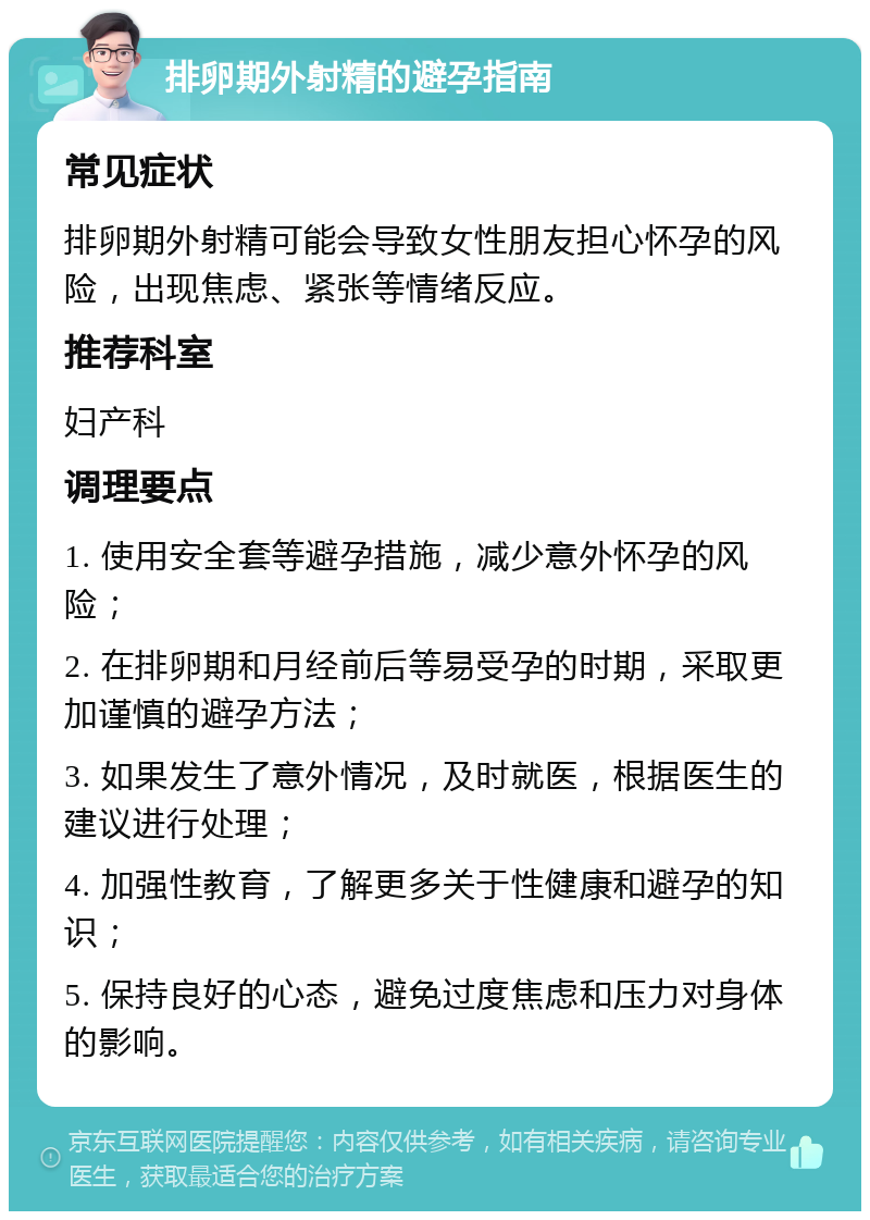 排卵期外射精的避孕指南 常见症状 排卵期外射精可能会导致女性朋友担心怀孕的风险，出现焦虑、紧张等情绪反应。 推荐科室 妇产科 调理要点 1. 使用安全套等避孕措施，减少意外怀孕的风险； 2. 在排卵期和月经前后等易受孕的时期，采取更加谨慎的避孕方法； 3. 如果发生了意外情况，及时就医，根据医生的建议进行处理； 4. 加强性教育，了解更多关于性健康和避孕的知识； 5. 保持良好的心态，避免过度焦虑和压力对身体的影响。