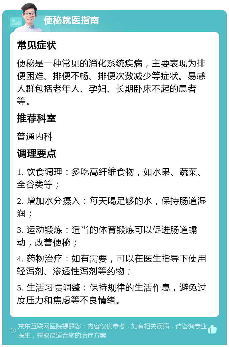 便秘就医指南 常见症状 便秘是一种常见的消化系统疾病，主要表现为排便困难、排便不畅、排便次数减少等症状。易感人群包括老年人、孕妇、长期卧床不起的患者等。 推荐科室 普通内科 调理要点 1. 饮食调理：多吃高纤维食物，如水果、蔬菜、全谷类等； 2. 增加水分摄入：每天喝足够的水，保持肠道湿润； 3. 运动锻炼：适当的体育锻炼可以促进肠道蠕动，改善便秘； 4. 药物治疗：如有需要，可以在医生指导下使用轻泻剂、渗透性泻剂等药物； 5. 生活习惯调整：保持规律的生活作息，避免过度压力和焦虑等不良情绪。