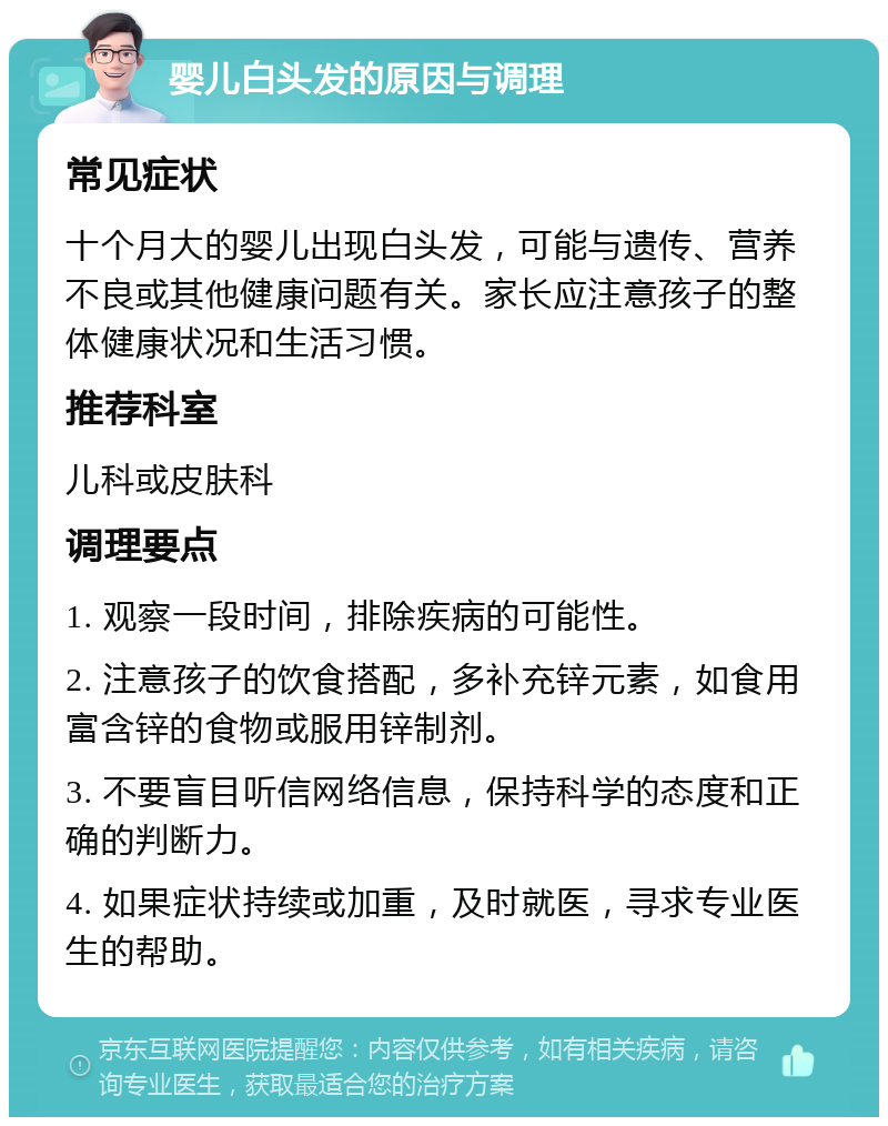 婴儿白头发的原因与调理 常见症状 十个月大的婴儿出现白头发，可能与遗传、营养不良或其他健康问题有关。家长应注意孩子的整体健康状况和生活习惯。 推荐科室 儿科或皮肤科 调理要点 1. 观察一段时间，排除疾病的可能性。 2. 注意孩子的饮食搭配，多补充锌元素，如食用富含锌的食物或服用锌制剂。 3. 不要盲目听信网络信息，保持科学的态度和正确的判断力。 4. 如果症状持续或加重，及时就医，寻求专业医生的帮助。