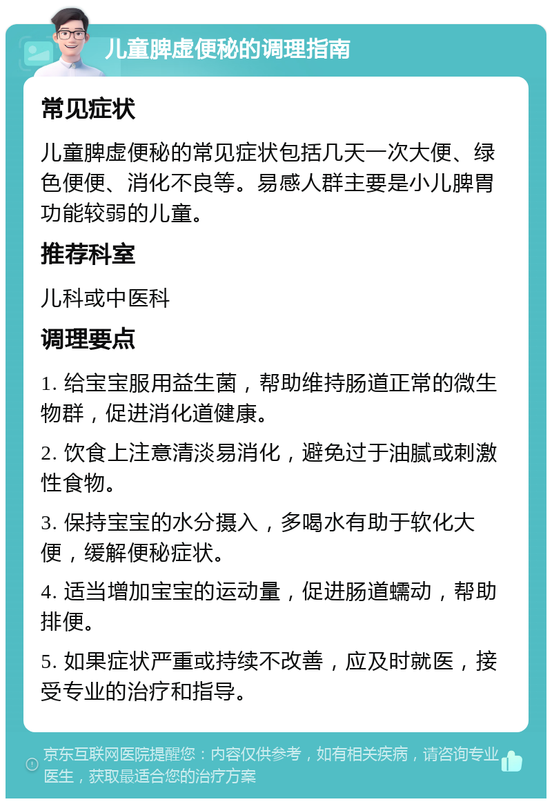 儿童脾虚便秘的调理指南 常见症状 儿童脾虚便秘的常见症状包括几天一次大便、绿色便便、消化不良等。易感人群主要是小儿脾胃功能较弱的儿童。 推荐科室 儿科或中医科 调理要点 1. 给宝宝服用益生菌，帮助维持肠道正常的微生物群，促进消化道健康。 2. 饮食上注意清淡易消化，避免过于油腻或刺激性食物。 3. 保持宝宝的水分摄入，多喝水有助于软化大便，缓解便秘症状。 4. 适当增加宝宝的运动量，促进肠道蠕动，帮助排便。 5. 如果症状严重或持续不改善，应及时就医，接受专业的治疗和指导。