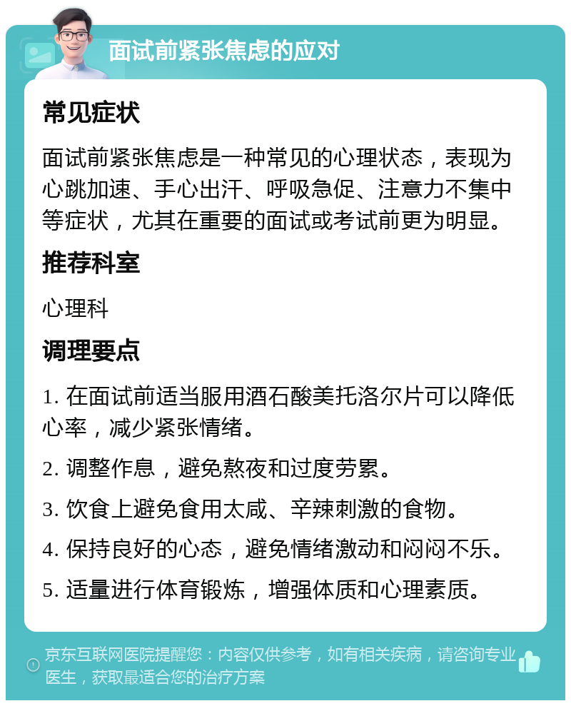 面试前紧张焦虑的应对 常见症状 面试前紧张焦虑是一种常见的心理状态，表现为心跳加速、手心出汗、呼吸急促、注意力不集中等症状，尤其在重要的面试或考试前更为明显。 推荐科室 心理科 调理要点 1. 在面试前适当服用酒石酸美托洛尔片可以降低心率，减少紧张情绪。 2. 调整作息，避免熬夜和过度劳累。 3. 饮食上避免食用太咸、辛辣刺激的食物。 4. 保持良好的心态，避免情绪激动和闷闷不乐。 5. 适量进行体育锻炼，增强体质和心理素质。