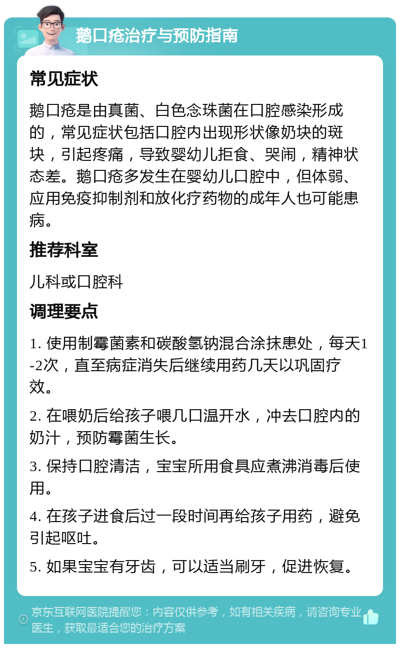 鹅口疮治疗与预防指南 常见症状 鹅口疮是由真菌、白色念珠菌在口腔感染形成的，常见症状包括口腔内出现形状像奶块的斑块，引起疼痛，导致婴幼儿拒食、哭闹，精神状态差。鹅口疮多发生在婴幼儿口腔中，但体弱、应用免疫抑制剂和放化疗药物的成年人也可能患病。 推荐科室 儿科或口腔科 调理要点 1. 使用制霉菌素和碳酸氢钠混合涂抹患处，每天1-2次，直至病症消失后继续用药几天以巩固疗效。 2. 在喂奶后给孩子喂几口温开水，冲去口腔内的奶汁，预防霉菌生长。 3. 保持口腔清洁，宝宝所用食具应煮沸消毒后使用。 4. 在孩子进食后过一段时间再给孩子用药，避免引起呕吐。 5. 如果宝宝有牙齿，可以适当刷牙，促进恢复。