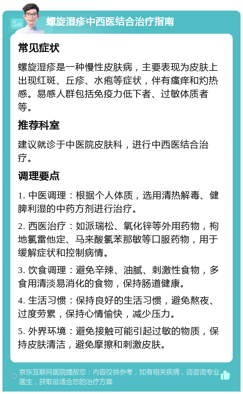 螺旋湿疹中西医结合治疗指南 常见症状 螺旋湿疹是一种慢性皮肤病，主要表现为皮肤上出现红斑、丘疹、水疱等症状，伴有瘙痒和灼热感。易感人群包括免疫力低下者、过敏体质者等。 推荐科室 建议就诊于中医院皮肤科，进行中西医结合治疗。 调理要点 1. 中医调理：根据个人体质，选用清热解毒、健脾利湿的中药方剂进行治疗。 2. 西医治疗：如派瑞松、氧化锌等外用药物，枸地氯雷他定、马来酸氯苯那敏等口服药物，用于缓解症状和控制病情。 3. 饮食调理：避免辛辣、油腻、刺激性食物，多食用清淡易消化的食物，保持肠道健康。 4. 生活习惯：保持良好的生活习惯，避免熬夜、过度劳累，保持心情愉快，减少压力。 5. 外界环境：避免接触可能引起过敏的物质，保持皮肤清洁，避免摩擦和刺激皮肤。