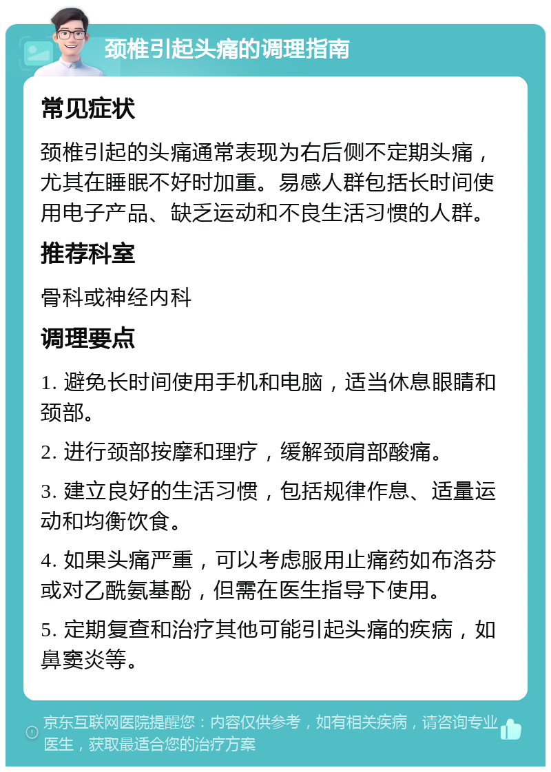 颈椎引起头痛的调理指南 常见症状 颈椎引起的头痛通常表现为右后侧不定期头痛，尤其在睡眠不好时加重。易感人群包括长时间使用电子产品、缺乏运动和不良生活习惯的人群。 推荐科室 骨科或神经内科 调理要点 1. 避免长时间使用手机和电脑，适当休息眼睛和颈部。 2. 进行颈部按摩和理疗，缓解颈肩部酸痛。 3. 建立良好的生活习惯，包括规律作息、适量运动和均衡饮食。 4. 如果头痛严重，可以考虑服用止痛药如布洛芬或对乙酰氨基酚，但需在医生指导下使用。 5. 定期复查和治疗其他可能引起头痛的疾病，如鼻窦炎等。