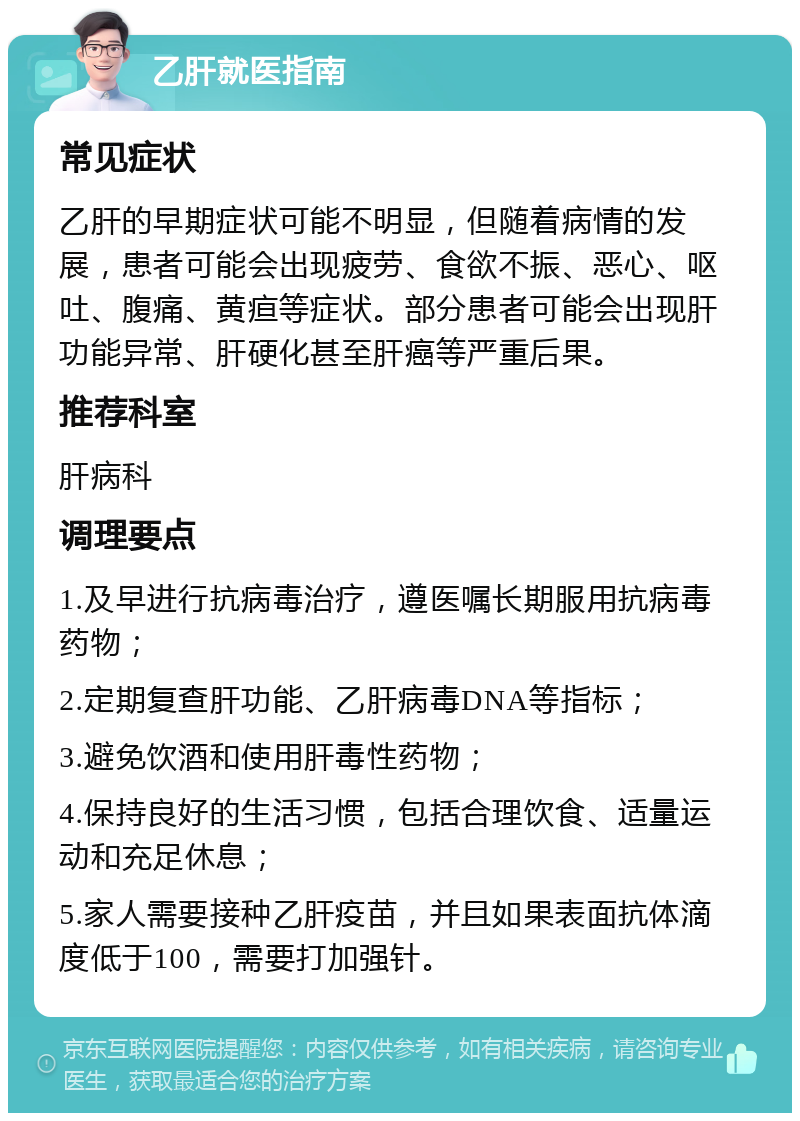 乙肝就医指南 常见症状 乙肝的早期症状可能不明显，但随着病情的发展，患者可能会出现疲劳、食欲不振、恶心、呕吐、腹痛、黄疸等症状。部分患者可能会出现肝功能异常、肝硬化甚至肝癌等严重后果。 推荐科室 肝病科 调理要点 1.及早进行抗病毒治疗，遵医嘱长期服用抗病毒药物； 2.定期复查肝功能、乙肝病毒DNA等指标； 3.避免饮酒和使用肝毒性药物； 4.保持良好的生活习惯，包括合理饮食、适量运动和充足休息； 5.家人需要接种乙肝疫苗，并且如果表面抗体滴度低于100，需要打加强针。