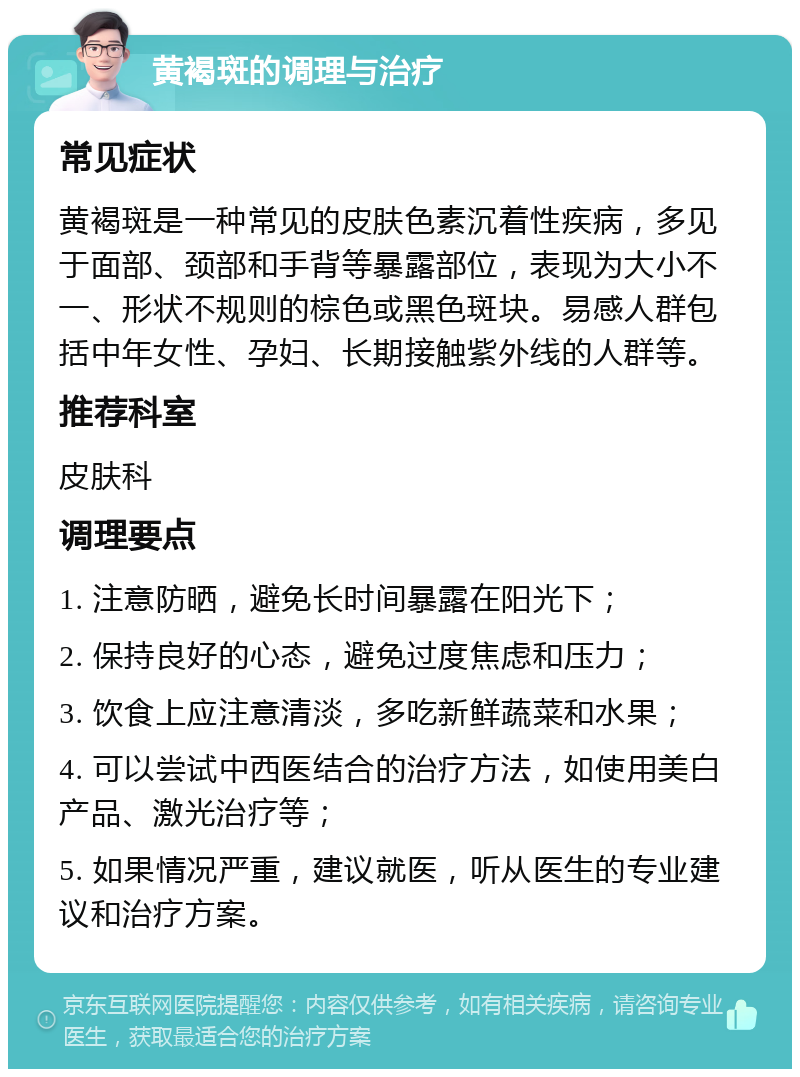 黄褐斑的调理与治疗 常见症状 黄褐斑是一种常见的皮肤色素沉着性疾病，多见于面部、颈部和手背等暴露部位，表现为大小不一、形状不规则的棕色或黑色斑块。易感人群包括中年女性、孕妇、长期接触紫外线的人群等。 推荐科室 皮肤科 调理要点 1. 注意防晒，避免长时间暴露在阳光下； 2. 保持良好的心态，避免过度焦虑和压力； 3. 饮食上应注意清淡，多吃新鲜蔬菜和水果； 4. 可以尝试中西医结合的治疗方法，如使用美白产品、激光治疗等； 5. 如果情况严重，建议就医，听从医生的专业建议和治疗方案。