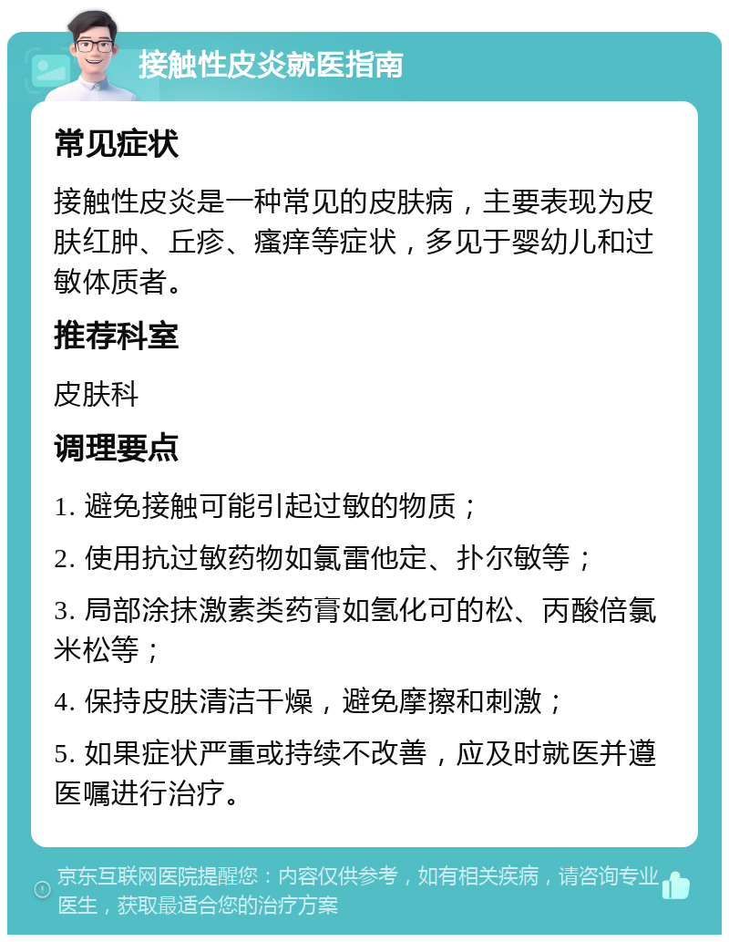 接触性皮炎就医指南 常见症状 接触性皮炎是一种常见的皮肤病，主要表现为皮肤红肿、丘疹、瘙痒等症状，多见于婴幼儿和过敏体质者。 推荐科室 皮肤科 调理要点 1. 避免接触可能引起过敏的物质； 2. 使用抗过敏药物如氯雷他定、扑尔敏等； 3. 局部涂抹激素类药膏如氢化可的松、丙酸倍氯米松等； 4. 保持皮肤清洁干燥，避免摩擦和刺激； 5. 如果症状严重或持续不改善，应及时就医并遵医嘱进行治疗。