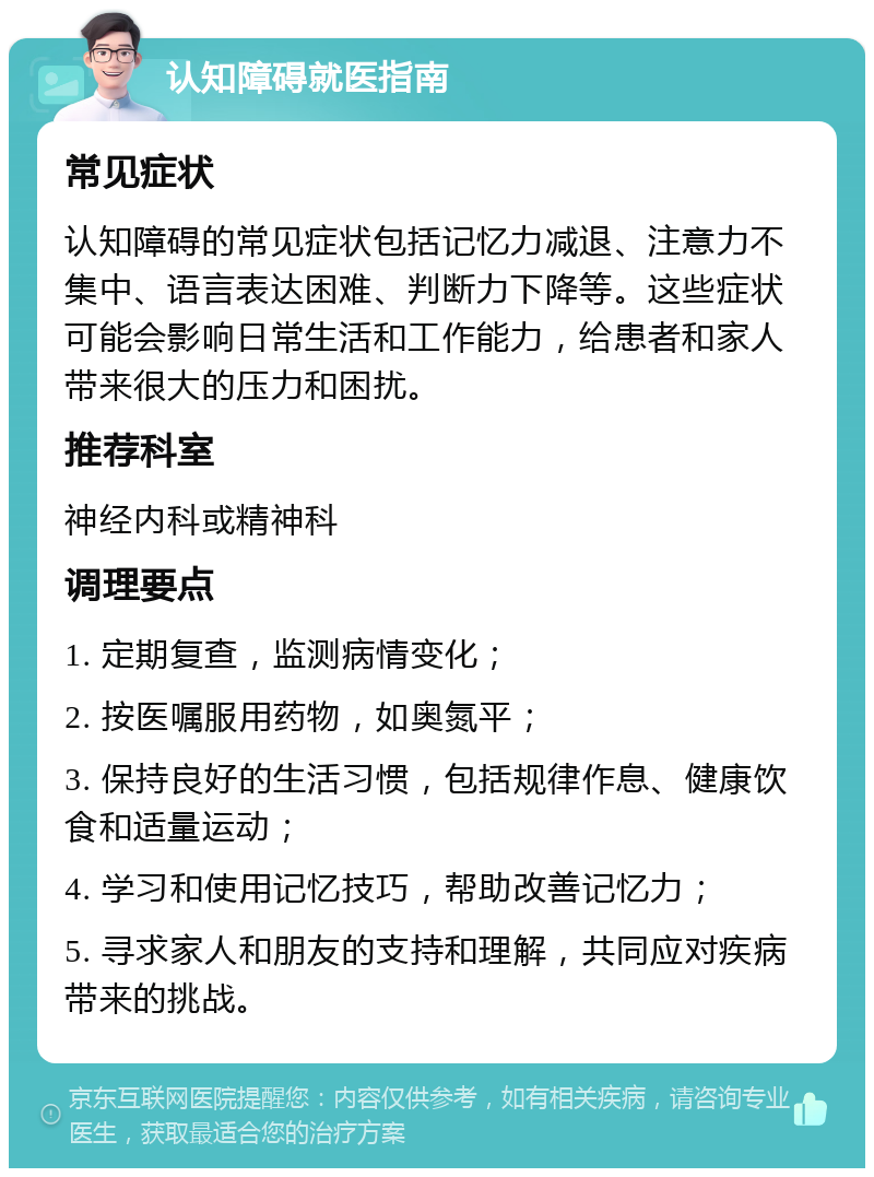 认知障碍就医指南 常见症状 认知障碍的常见症状包括记忆力减退、注意力不集中、语言表达困难、判断力下降等。这些症状可能会影响日常生活和工作能力，给患者和家人带来很大的压力和困扰。 推荐科室 神经内科或精神科 调理要点 1. 定期复查，监测病情变化； 2. 按医嘱服用药物，如奥氮平； 3. 保持良好的生活习惯，包括规律作息、健康饮食和适量运动； 4. 学习和使用记忆技巧，帮助改善记忆力； 5. 寻求家人和朋友的支持和理解，共同应对疾病带来的挑战。