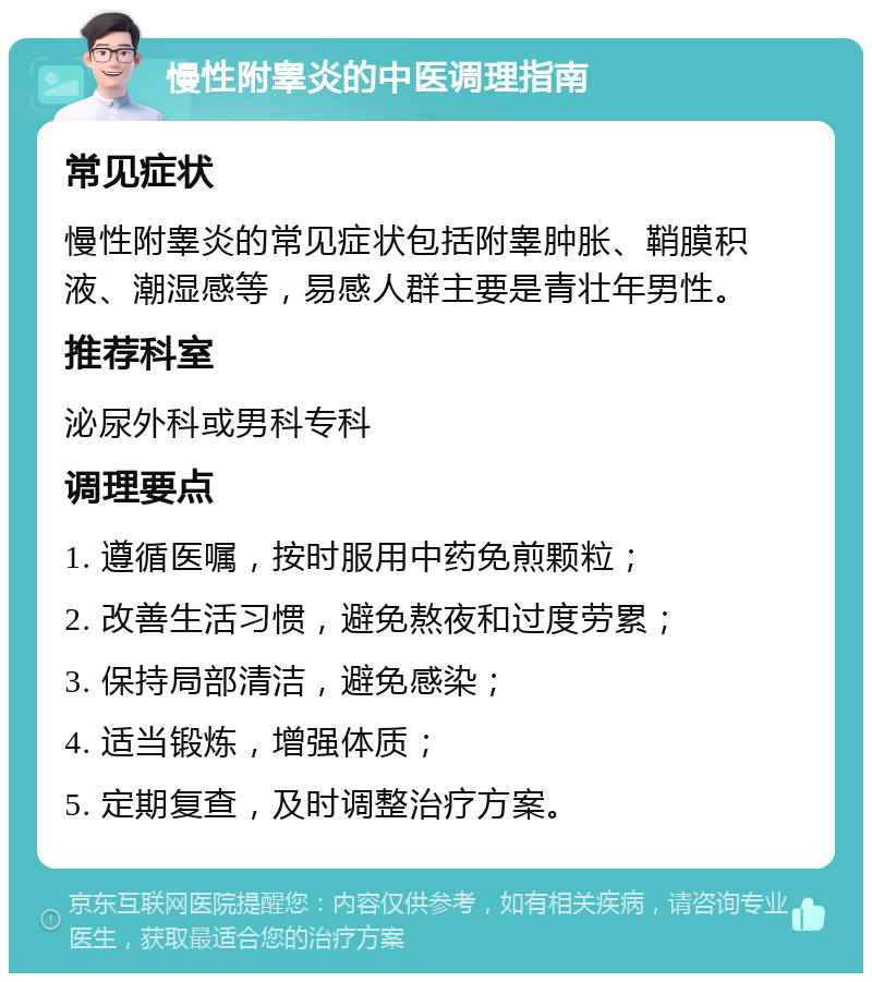 慢性附睾炎的中医调理指南 常见症状 慢性附睾炎的常见症状包括附睾肿胀、鞘膜积液、潮湿感等，易感人群主要是青壮年男性。 推荐科室 泌尿外科或男科专科 调理要点 1. 遵循医嘱，按时服用中药免煎颗粒； 2. 改善生活习惯，避免熬夜和过度劳累； 3. 保持局部清洁，避免感染； 4. 适当锻炼，增强体质； 5. 定期复查，及时调整治疗方案。