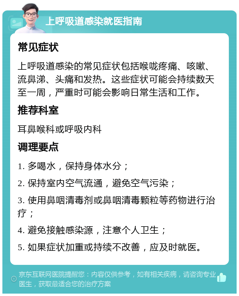 上呼吸道感染就医指南 常见症状 上呼吸道感染的常见症状包括喉咙疼痛、咳嗽、流鼻涕、头痛和发热。这些症状可能会持续数天至一周，严重时可能会影响日常生活和工作。 推荐科室 耳鼻喉科或呼吸内科 调理要点 1. 多喝水，保持身体水分； 2. 保持室内空气流通，避免空气污染； 3. 使用鼻咽清毒剂或鼻咽清毒颗粒等药物进行治疗； 4. 避免接触感染源，注意个人卫生； 5. 如果症状加重或持续不改善，应及时就医。