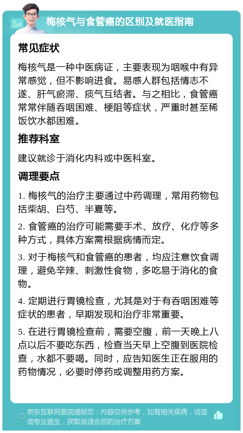 梅核气与食管癌的区别及就医指南 常见症状 梅核气是一种中医病证，主要表现为咽喉中有异常感觉，但不影响进食。易感人群包括情志不遂、肝气瘀滞、痰气互结者。与之相比，食管癌常常伴随吞咽困难、梗阻等症状，严重时甚至稀饭饮水都困难。 推荐科室 建议就诊于消化内科或中医科室。 调理要点 1. 梅核气的治疗主要通过中药调理，常用药物包括柴胡、白芍、半夏等。 2. 食管癌的治疗可能需要手术、放疗、化疗等多种方式，具体方案需根据病情而定。 3. 对于梅核气和食管癌的患者，均应注意饮食调理，避免辛辣、刺激性食物，多吃易于消化的食物。 4. 定期进行胃镜检查，尤其是对于有吞咽困难等症状的患者，早期发现和治疗非常重要。 5. 在进行胃镜检查前，需要空腹，前一天晚上八点以后不要吃东西，检查当天早上空腹到医院检查，水都不要喝。同时，应告知医生正在服用的药物情况，必要时停药或调整用药方案。