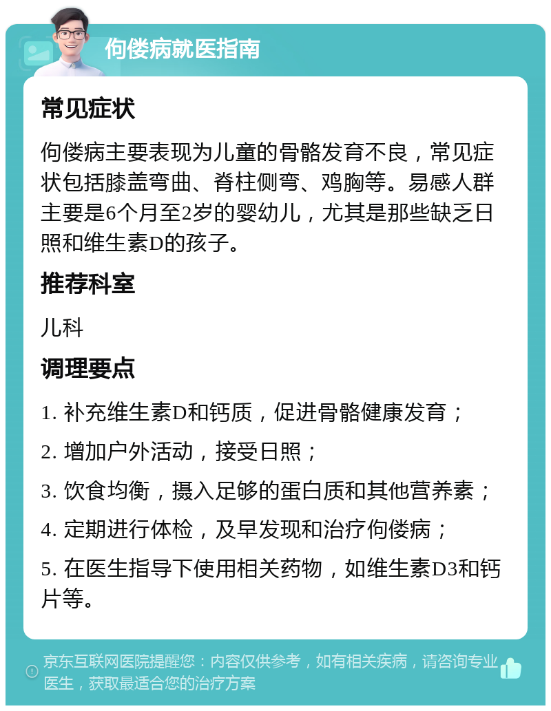 佝偻病就医指南 常见症状 佝偻病主要表现为儿童的骨骼发育不良，常见症状包括膝盖弯曲、脊柱侧弯、鸡胸等。易感人群主要是6个月至2岁的婴幼儿，尤其是那些缺乏日照和维生素D的孩子。 推荐科室 儿科 调理要点 1. 补充维生素D和钙质，促进骨骼健康发育； 2. 增加户外活动，接受日照； 3. 饮食均衡，摄入足够的蛋白质和其他营养素； 4. 定期进行体检，及早发现和治疗佝偻病； 5. 在医生指导下使用相关药物，如维生素D3和钙片等。