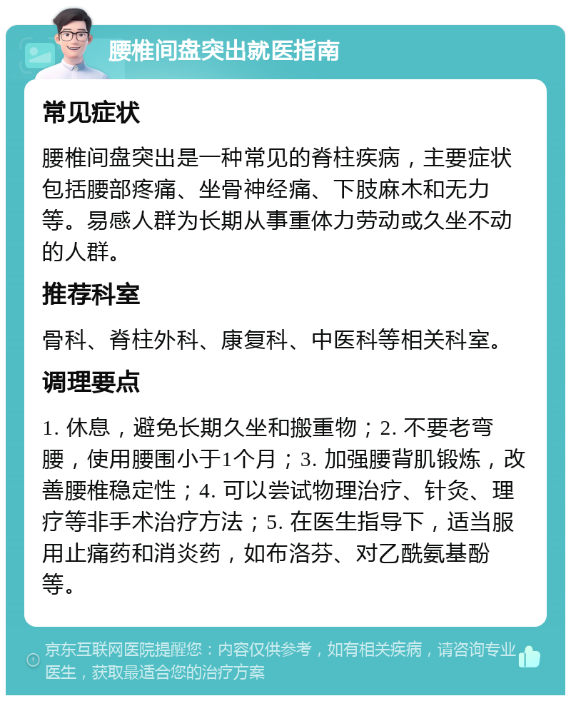 腰椎间盘突出就医指南 常见症状 腰椎间盘突出是一种常见的脊柱疾病，主要症状包括腰部疼痛、坐骨神经痛、下肢麻木和无力等。易感人群为长期从事重体力劳动或久坐不动的人群。 推荐科室 骨科、脊柱外科、康复科、中医科等相关科室。 调理要点 1. 休息，避免长期久坐和搬重物；2. 不要老弯腰，使用腰围小于1个月；3. 加强腰背肌锻炼，改善腰椎稳定性；4. 可以尝试物理治疗、针灸、理疗等非手术治疗方法；5. 在医生指导下，适当服用止痛药和消炎药，如布洛芬、对乙酰氨基酚等。