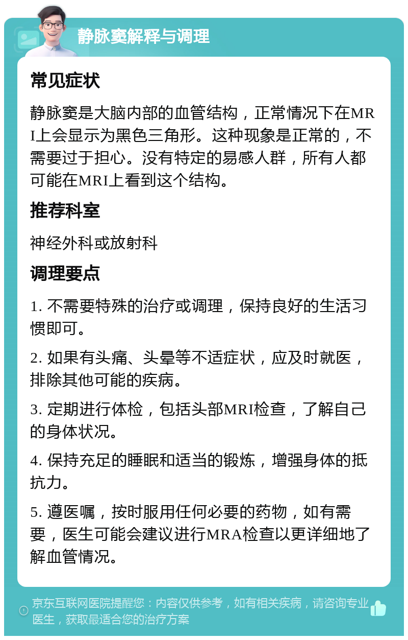 静脉窦解释与调理 常见症状 静脉窦是大脑内部的血管结构，正常情况下在MRI上会显示为黑色三角形。这种现象是正常的，不需要过于担心。没有特定的易感人群，所有人都可能在MRI上看到这个结构。 推荐科室 神经外科或放射科 调理要点 1. 不需要特殊的治疗或调理，保持良好的生活习惯即可。 2. 如果有头痛、头晕等不适症状，应及时就医，排除其他可能的疾病。 3. 定期进行体检，包括头部MRI检查，了解自己的身体状况。 4. 保持充足的睡眠和适当的锻炼，增强身体的抵抗力。 5. 遵医嘱，按时服用任何必要的药物，如有需要，医生可能会建议进行MRA检查以更详细地了解血管情况。