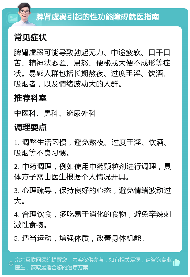 脾肾虚弱引起的性功能障碍就医指南 常见症状 脾肾虚弱可能导致勃起无力、中途疲软、口干口苦、精神状态差、易怒、便秘或大便不成形等症状。易感人群包括长期熬夜、过度手淫、饮酒、吸烟者，以及情绪波动大的人群。 推荐科室 中医科、男科、泌尿外科 调理要点 1. 调整生活习惯，避免熬夜、过度手淫、饮酒、吸烟等不良习惯。 2. 中药调理，例如使用中药颗粒剂进行调理，具体方子需由医生根据个人情况开具。 3. 心理疏导，保持良好的心态，避免情绪波动过大。 4. 合理饮食，多吃易于消化的食物，避免辛辣刺激性食物。 5. 适当运动，增强体质，改善身体机能。