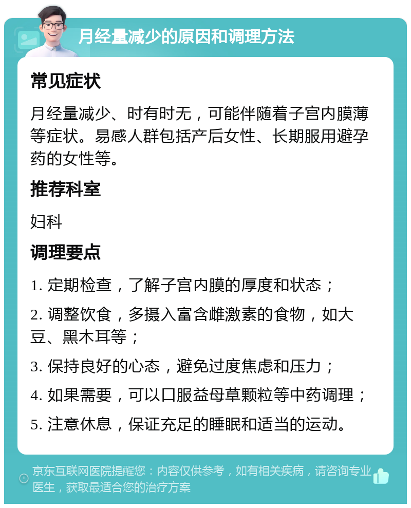 月经量减少的原因和调理方法 常见症状 月经量减少、时有时无，可能伴随着子宫内膜薄等症状。易感人群包括产后女性、长期服用避孕药的女性等。 推荐科室 妇科 调理要点 1. 定期检查，了解子宫内膜的厚度和状态； 2. 调整饮食，多摄入富含雌激素的食物，如大豆、黑木耳等； 3. 保持良好的心态，避免过度焦虑和压力； 4. 如果需要，可以口服益母草颗粒等中药调理； 5. 注意休息，保证充足的睡眠和适当的运动。