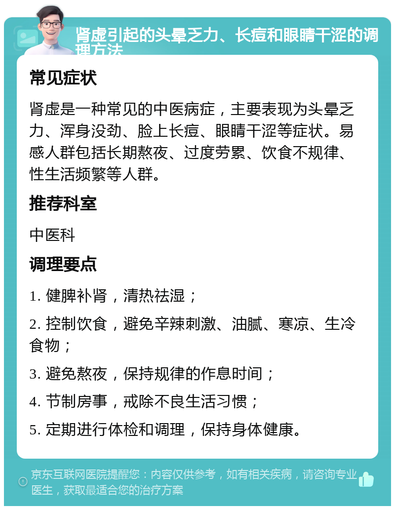 肾虚引起的头晕乏力、长痘和眼睛干涩的调理方法 常见症状 肾虚是一种常见的中医病症，主要表现为头晕乏力、浑身没劲、脸上长痘、眼睛干涩等症状。易感人群包括长期熬夜、过度劳累、饮食不规律、性生活频繁等人群。 推荐科室 中医科 调理要点 1. 健脾补肾，清热祛湿； 2. 控制饮食，避免辛辣刺激、油腻、寒凉、生冷食物； 3. 避免熬夜，保持规律的作息时间； 4. 节制房事，戒除不良生活习惯； 5. 定期进行体检和调理，保持身体健康。