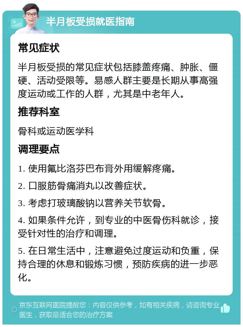 半月板受损就医指南 常见症状 半月板受损的常见症状包括膝盖疼痛、肿胀、僵硬、活动受限等。易感人群主要是长期从事高强度运动或工作的人群，尤其是中老年人。 推荐科室 骨科或运动医学科 调理要点 1. 使用氟比洛芬巴布膏外用缓解疼痛。 2. 口服筋骨痛消丸以改善症状。 3. 考虑打玻璃酸钠以营养关节软骨。 4. 如果条件允许，到专业的中医骨伤科就诊，接受针对性的治疗和调理。 5. 在日常生活中，注意避免过度运动和负重，保持合理的休息和锻炼习惯，预防疾病的进一步恶化。