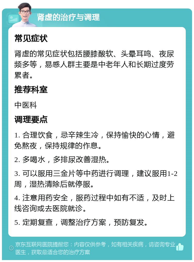 肾虚的治疗与调理 常见症状 肾虚的常见症状包括腰膝酸软、头晕耳鸣、夜尿频多等，易感人群主要是中老年人和长期过度劳累者。 推荐科室 中医科 调理要点 1. 合理饮食，忌辛辣生冷，保持愉快的心情，避免熬夜，保持规律的作息。 2. 多喝水，多排尿改善湿热。 3. 可以服用三金片等中药进行调理，建议服用1-2周，湿热清除后就停服。 4. 注意用药安全，服药过程中如有不适，及时上线咨询或去医院就诊。 5. 定期复查，调整治疗方案，预防复发。