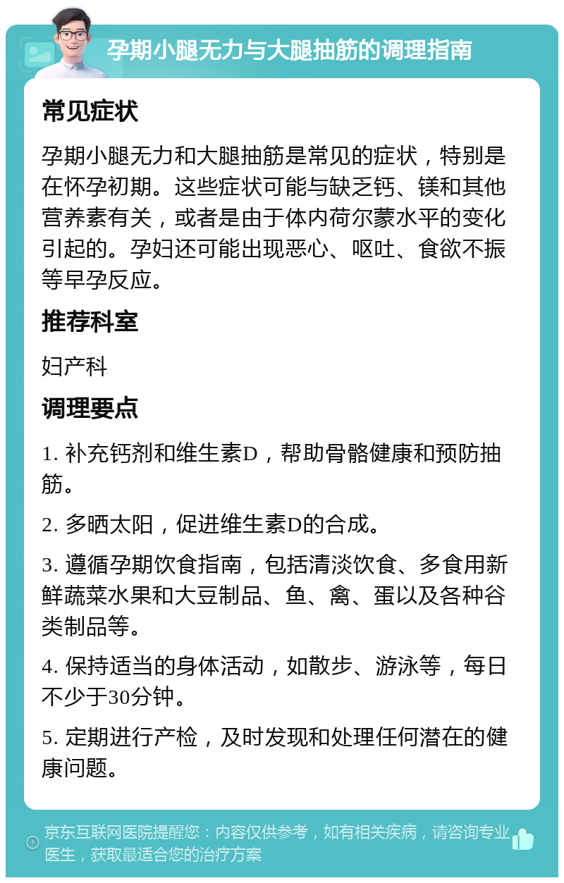 孕期小腿无力与大腿抽筋的调理指南 常见症状 孕期小腿无力和大腿抽筋是常见的症状，特别是在怀孕初期。这些症状可能与缺乏钙、镁和其他营养素有关，或者是由于体内荷尔蒙水平的变化引起的。孕妇还可能出现恶心、呕吐、食欲不振等早孕反应。 推荐科室 妇产科 调理要点 1. 补充钙剂和维生素D，帮助骨骼健康和预防抽筋。 2. 多晒太阳，促进维生素D的合成。 3. 遵循孕期饮食指南，包括清淡饮食、多食用新鲜蔬菜水果和大豆制品、鱼、禽、蛋以及各种谷类制品等。 4. 保持适当的身体活动，如散步、游泳等，每日不少于30分钟。 5. 定期进行产检，及时发现和处理任何潜在的健康问题。