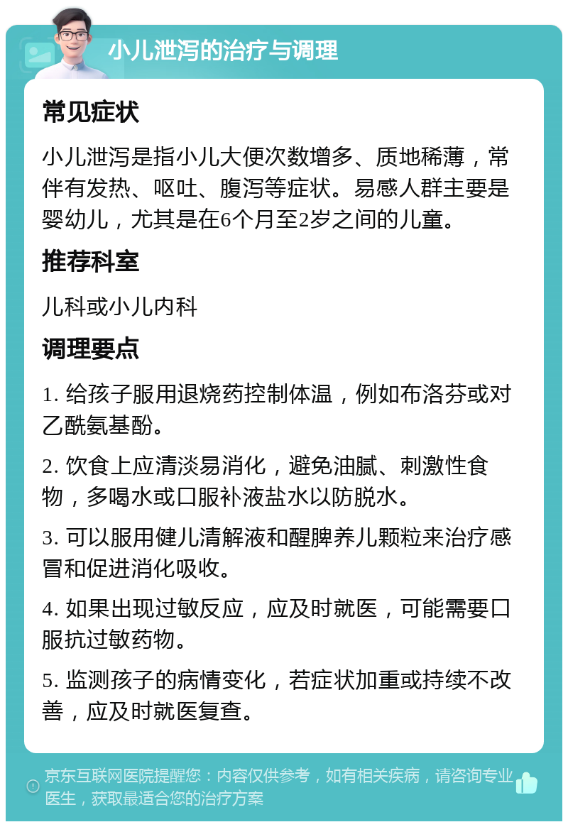 小儿泄泻的治疗与调理 常见症状 小儿泄泻是指小儿大便次数增多、质地稀薄，常伴有发热、呕吐、腹泻等症状。易感人群主要是婴幼儿，尤其是在6个月至2岁之间的儿童。 推荐科室 儿科或小儿内科 调理要点 1. 给孩子服用退烧药控制体温，例如布洛芬或对乙酰氨基酚。 2. 饮食上应清淡易消化，避免油腻、刺激性食物，多喝水或口服补液盐水以防脱水。 3. 可以服用健儿清解液和醒脾养儿颗粒来治疗感冒和促进消化吸收。 4. 如果出现过敏反应，应及时就医，可能需要口服抗过敏药物。 5. 监测孩子的病情变化，若症状加重或持续不改善，应及时就医复查。