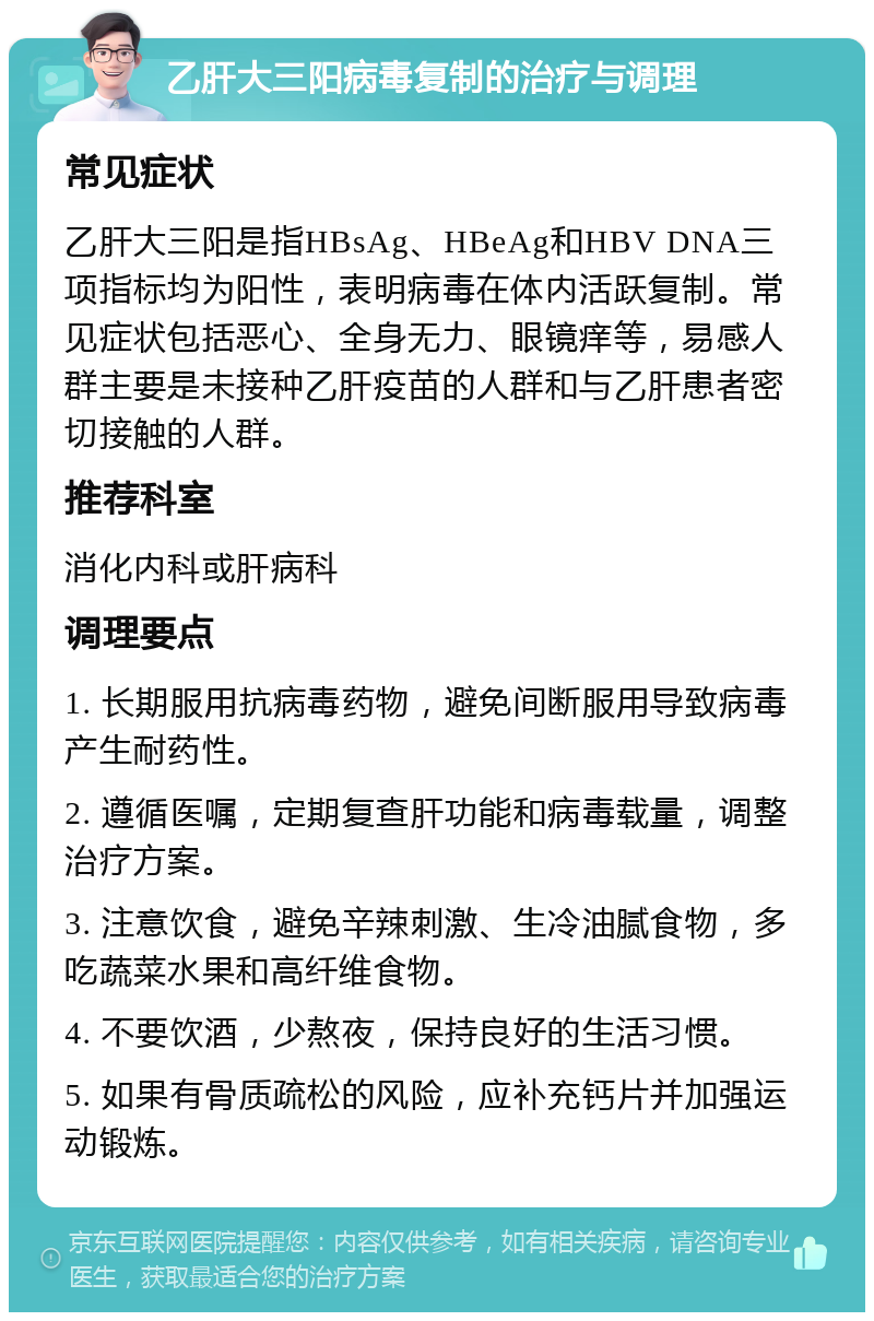 乙肝大三阳病毒复制的治疗与调理 常见症状 乙肝大三阳是指HBsAg、HBeAg和HBV DNA三项指标均为阳性，表明病毒在体内活跃复制。常见症状包括恶心、全身无力、眼镜痒等，易感人群主要是未接种乙肝疫苗的人群和与乙肝患者密切接触的人群。 推荐科室 消化内科或肝病科 调理要点 1. 长期服用抗病毒药物，避免间断服用导致病毒产生耐药性。 2. 遵循医嘱，定期复查肝功能和病毒载量，调整治疗方案。 3. 注意饮食，避免辛辣刺激、生冷油腻食物，多吃蔬菜水果和高纤维食物。 4. 不要饮酒，少熬夜，保持良好的生活习惯。 5. 如果有骨质疏松的风险，应补充钙片并加强运动锻炼。