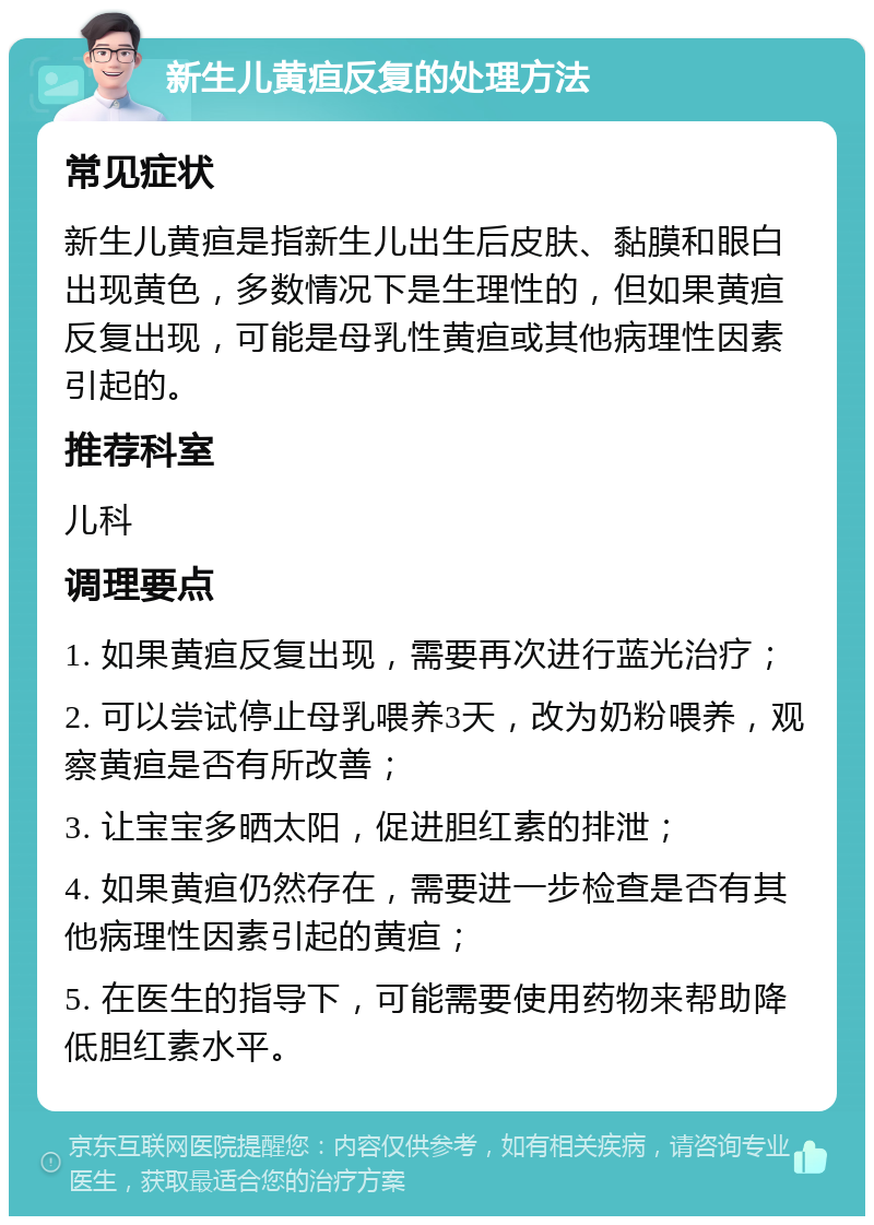 新生儿黄疸反复的处理方法 常见症状 新生儿黄疸是指新生儿出生后皮肤、黏膜和眼白出现黄色，多数情况下是生理性的，但如果黄疸反复出现，可能是母乳性黄疸或其他病理性因素引起的。 推荐科室 儿科 调理要点 1. 如果黄疸反复出现，需要再次进行蓝光治疗； 2. 可以尝试停止母乳喂养3天，改为奶粉喂养，观察黄疸是否有所改善； 3. 让宝宝多晒太阳，促进胆红素的排泄； 4. 如果黄疸仍然存在，需要进一步检查是否有其他病理性因素引起的黄疸； 5. 在医生的指导下，可能需要使用药物来帮助降低胆红素水平。