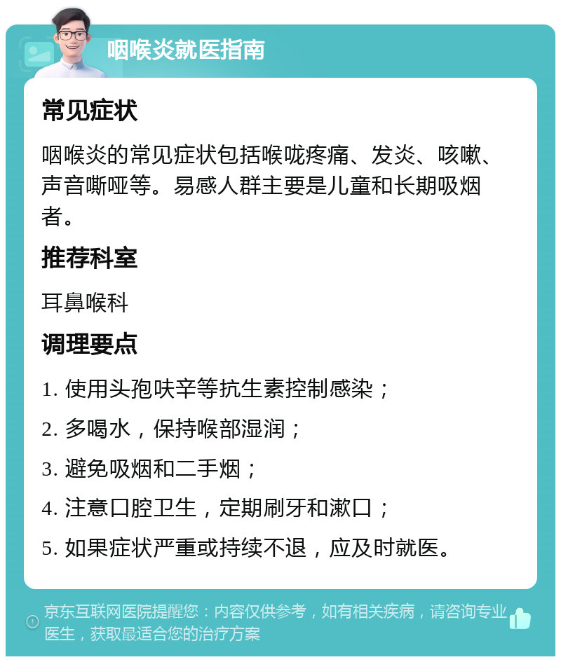 咽喉炎就医指南 常见症状 咽喉炎的常见症状包括喉咙疼痛、发炎、咳嗽、声音嘶哑等。易感人群主要是儿童和长期吸烟者。 推荐科室 耳鼻喉科 调理要点 1. 使用头孢呋辛等抗生素控制感染； 2. 多喝水，保持喉部湿润； 3. 避免吸烟和二手烟； 4. 注意口腔卫生，定期刷牙和漱口； 5. 如果症状严重或持续不退，应及时就医。