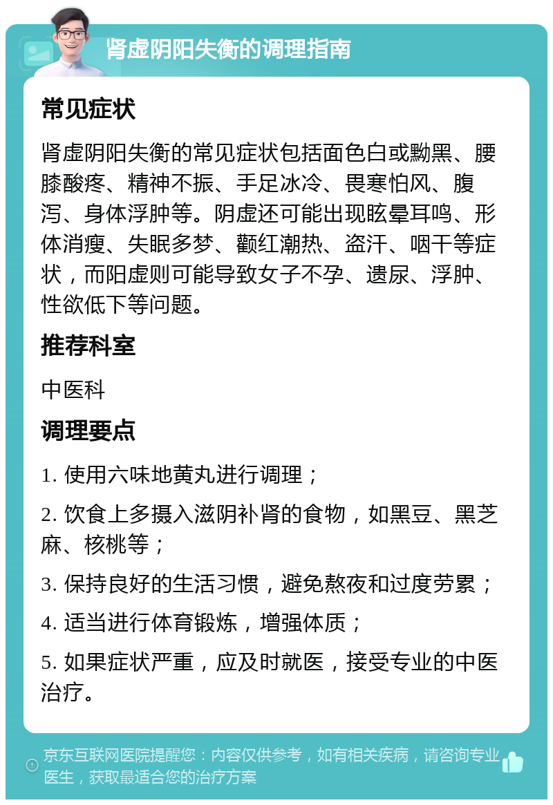 肾虚阴阳失衡的调理指南 常见症状 肾虚阴阳失衡的常见症状包括面色白或黝黑、腰膝酸疼、精神不振、手足冰冷、畏寒怕风、腹泻、身体浮肿等。阴虚还可能出现眩晕耳鸣、形体消瘦、失眠多梦、颧红潮热、盗汗、咽干等症状，而阳虚则可能导致女子不孕、遗尿、浮肿、性欲低下等问题。 推荐科室 中医科 调理要点 1. 使用六味地黄丸进行调理； 2. 饮食上多摄入滋阴补肾的食物，如黑豆、黑芝麻、核桃等； 3. 保持良好的生活习惯，避免熬夜和过度劳累； 4. 适当进行体育锻炼，增强体质； 5. 如果症状严重，应及时就医，接受专业的中医治疗。