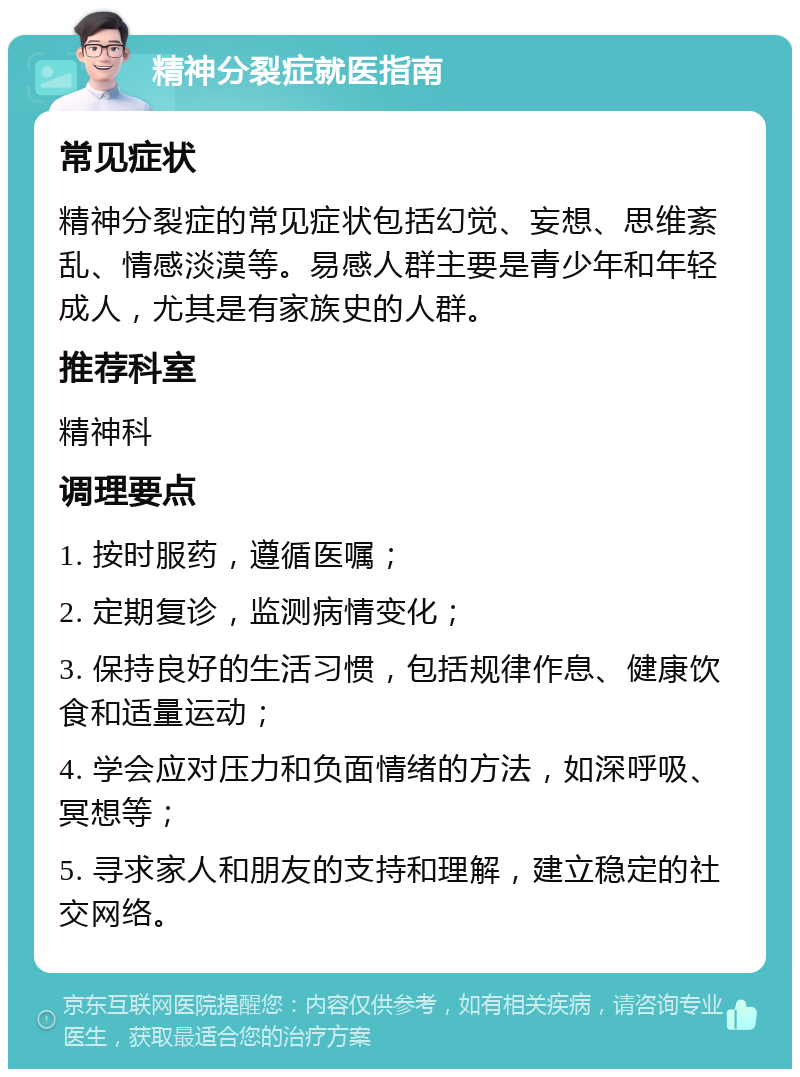 精神分裂症就医指南 常见症状 精神分裂症的常见症状包括幻觉、妄想、思维紊乱、情感淡漠等。易感人群主要是青少年和年轻成人，尤其是有家族史的人群。 推荐科室 精神科 调理要点 1. 按时服药，遵循医嘱； 2. 定期复诊，监测病情变化； 3. 保持良好的生活习惯，包括规律作息、健康饮食和适量运动； 4. 学会应对压力和负面情绪的方法，如深呼吸、冥想等； 5. 寻求家人和朋友的支持和理解，建立稳定的社交网络。