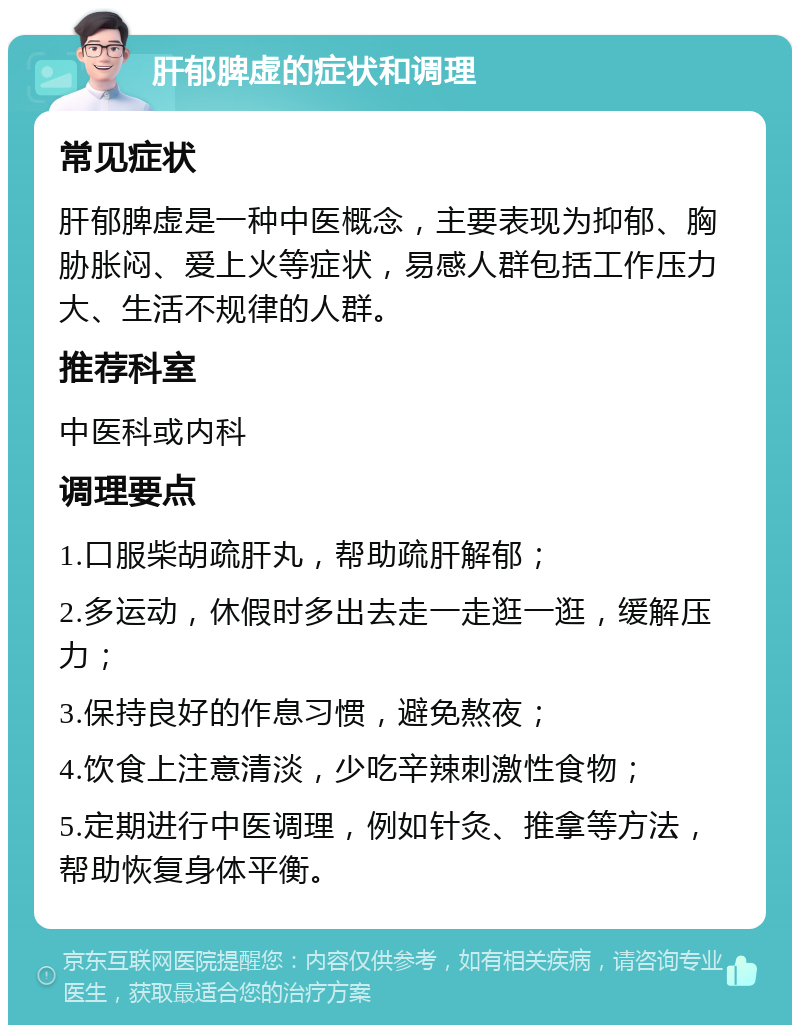 肝郁脾虚的症状和调理 常见症状 肝郁脾虚是一种中医概念，主要表现为抑郁、胸胁胀闷、爱上火等症状，易感人群包括工作压力大、生活不规律的人群。 推荐科室 中医科或内科 调理要点 1.口服柴胡疏肝丸，帮助疏肝解郁； 2.多运动，休假时多出去走一走逛一逛，缓解压力； 3.保持良好的作息习惯，避免熬夜； 4.饮食上注意清淡，少吃辛辣刺激性食物； 5.定期进行中医调理，例如针灸、推拿等方法，帮助恢复身体平衡。