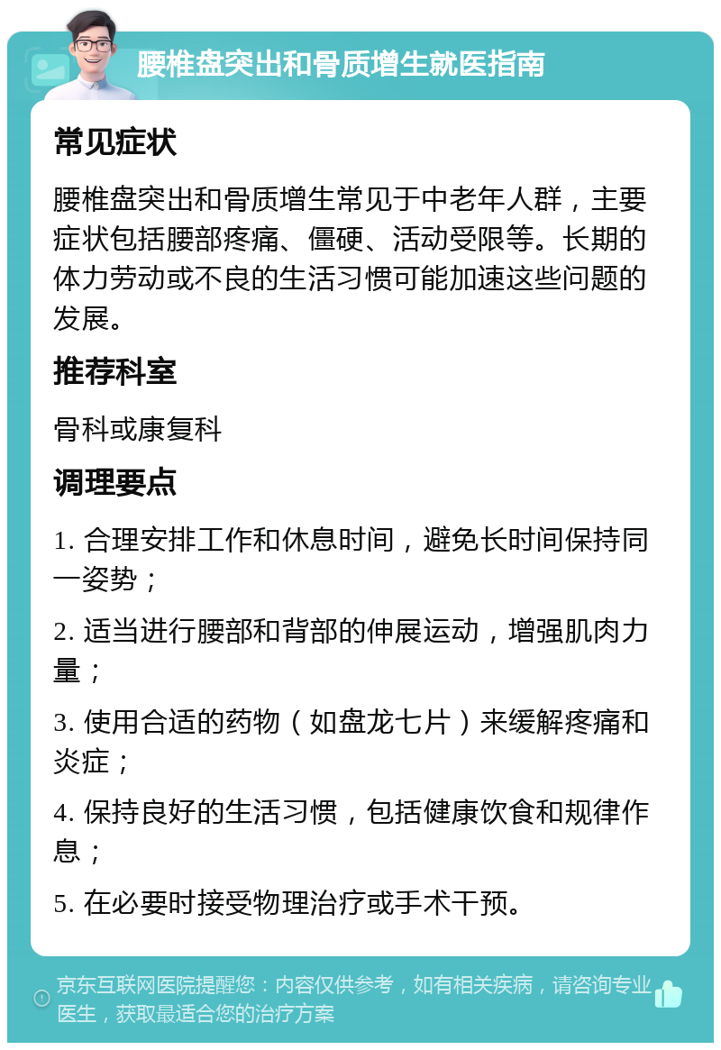 腰椎盘突出和骨质增生就医指南 常见症状 腰椎盘突出和骨质增生常见于中老年人群，主要症状包括腰部疼痛、僵硬、活动受限等。长期的体力劳动或不良的生活习惯可能加速这些问题的发展。 推荐科室 骨科或康复科 调理要点 1. 合理安排工作和休息时间，避免长时间保持同一姿势； 2. 适当进行腰部和背部的伸展运动，增强肌肉力量； 3. 使用合适的药物（如盘龙七片）来缓解疼痛和炎症； 4. 保持良好的生活习惯，包括健康饮食和规律作息； 5. 在必要时接受物理治疗或手术干预。