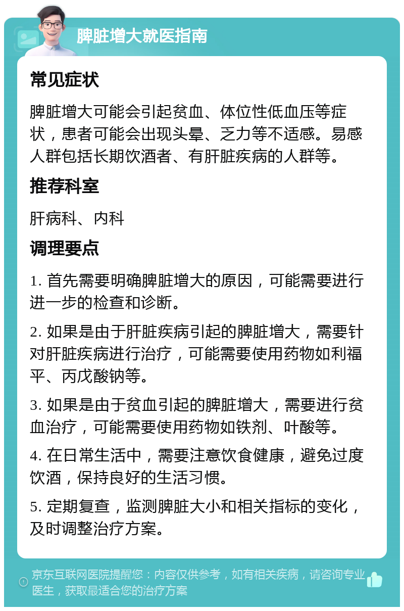 脾脏增大就医指南 常见症状 脾脏增大可能会引起贫血、体位性低血压等症状，患者可能会出现头晕、乏力等不适感。易感人群包括长期饮酒者、有肝脏疾病的人群等。 推荐科室 肝病科、内科 调理要点 1. 首先需要明确脾脏增大的原因，可能需要进行进一步的检查和诊断。 2. 如果是由于肝脏疾病引起的脾脏增大，需要针对肝脏疾病进行治疗，可能需要使用药物如利福平、丙戊酸钠等。 3. 如果是由于贫血引起的脾脏增大，需要进行贫血治疗，可能需要使用药物如铁剂、叶酸等。 4. 在日常生活中，需要注意饮食健康，避免过度饮酒，保持良好的生活习惯。 5. 定期复查，监测脾脏大小和相关指标的变化，及时调整治疗方案。