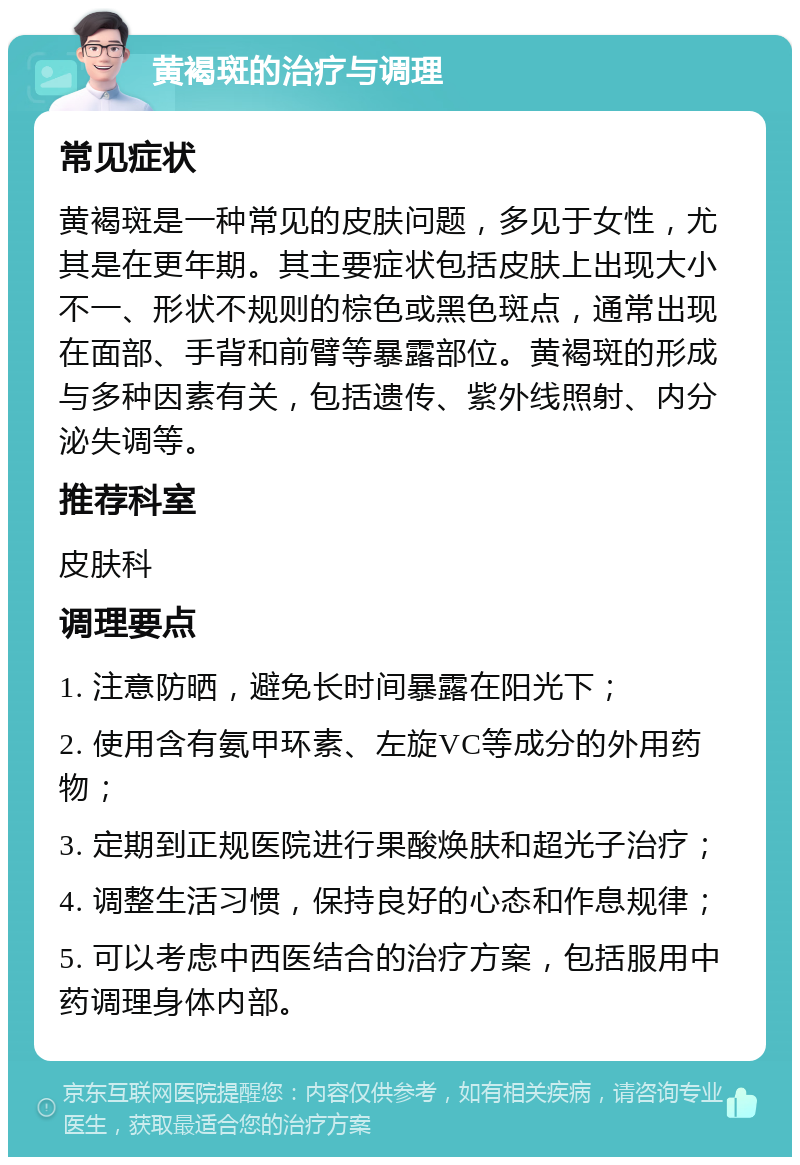 黄褐斑的治疗与调理 常见症状 黄褐斑是一种常见的皮肤问题，多见于女性，尤其是在更年期。其主要症状包括皮肤上出现大小不一、形状不规则的棕色或黑色斑点，通常出现在面部、手背和前臂等暴露部位。黄褐斑的形成与多种因素有关，包括遗传、紫外线照射、内分泌失调等。 推荐科室 皮肤科 调理要点 1. 注意防晒，避免长时间暴露在阳光下； 2. 使用含有氨甲环素、左旋VC等成分的外用药物； 3. 定期到正规医院进行果酸焕肤和超光子治疗； 4. 调整生活习惯，保持良好的心态和作息规律； 5. 可以考虑中西医结合的治疗方案，包括服用中药调理身体内部。