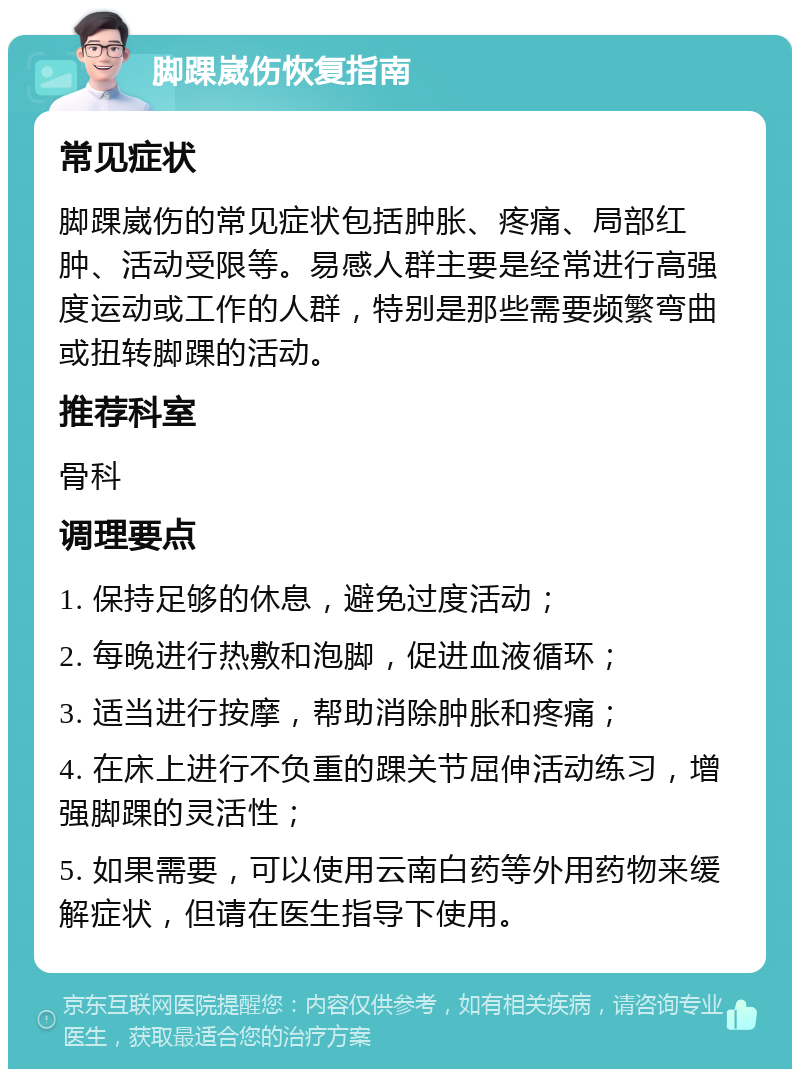 脚踝崴伤恢复指南 常见症状 脚踝崴伤的常见症状包括肿胀、疼痛、局部红肿、活动受限等。易感人群主要是经常进行高强度运动或工作的人群，特别是那些需要频繁弯曲或扭转脚踝的活动。 推荐科室 骨科 调理要点 1. 保持足够的休息，避免过度活动； 2. 每晚进行热敷和泡脚，促进血液循环； 3. 适当进行按摩，帮助消除肿胀和疼痛； 4. 在床上进行不负重的踝关节屈伸活动练习，增强脚踝的灵活性； 5. 如果需要，可以使用云南白药等外用药物来缓解症状，但请在医生指导下使用。